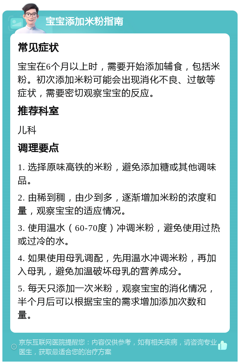 宝宝添加米粉指南 常见症状 宝宝在6个月以上时，需要开始添加辅食，包括米粉。初次添加米粉可能会出现消化不良、过敏等症状，需要密切观察宝宝的反应。 推荐科室 儿科 调理要点 1. 选择原味高铁的米粉，避免添加糖或其他调味品。 2. 由稀到稠，由少到多，逐渐增加米粉的浓度和量，观察宝宝的适应情况。 3. 使用温水（60-70度）冲调米粉，避免使用过热或过冷的水。 4. 如果使用母乳调配，先用温水冲调米粉，再加入母乳，避免加温破坏母乳的营养成分。 5. 每天只添加一次米粉，观察宝宝的消化情况，半个月后可以根据宝宝的需求增加添加次数和量。