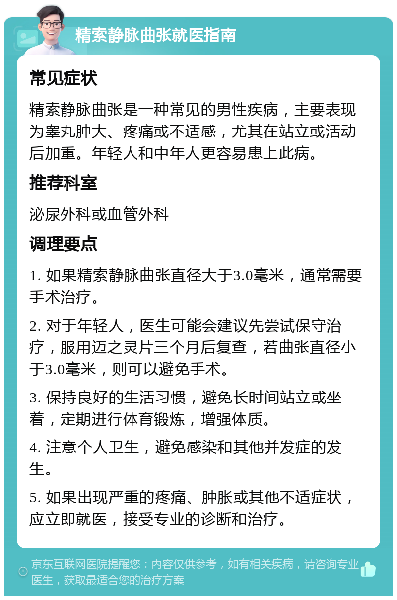 精索静脉曲张就医指南 常见症状 精索静脉曲张是一种常见的男性疾病，主要表现为睾丸肿大、疼痛或不适感，尤其在站立或活动后加重。年轻人和中年人更容易患上此病。 推荐科室 泌尿外科或血管外科 调理要点 1. 如果精索静脉曲张直径大于3.0毫米，通常需要手术治疗。 2. 对于年轻人，医生可能会建议先尝试保守治疗，服用迈之灵片三个月后复查，若曲张直径小于3.0毫米，则可以避免手术。 3. 保持良好的生活习惯，避免长时间站立或坐着，定期进行体育锻炼，增强体质。 4. 注意个人卫生，避免感染和其他并发症的发生。 5. 如果出现严重的疼痛、肿胀或其他不适症状，应立即就医，接受专业的诊断和治疗。