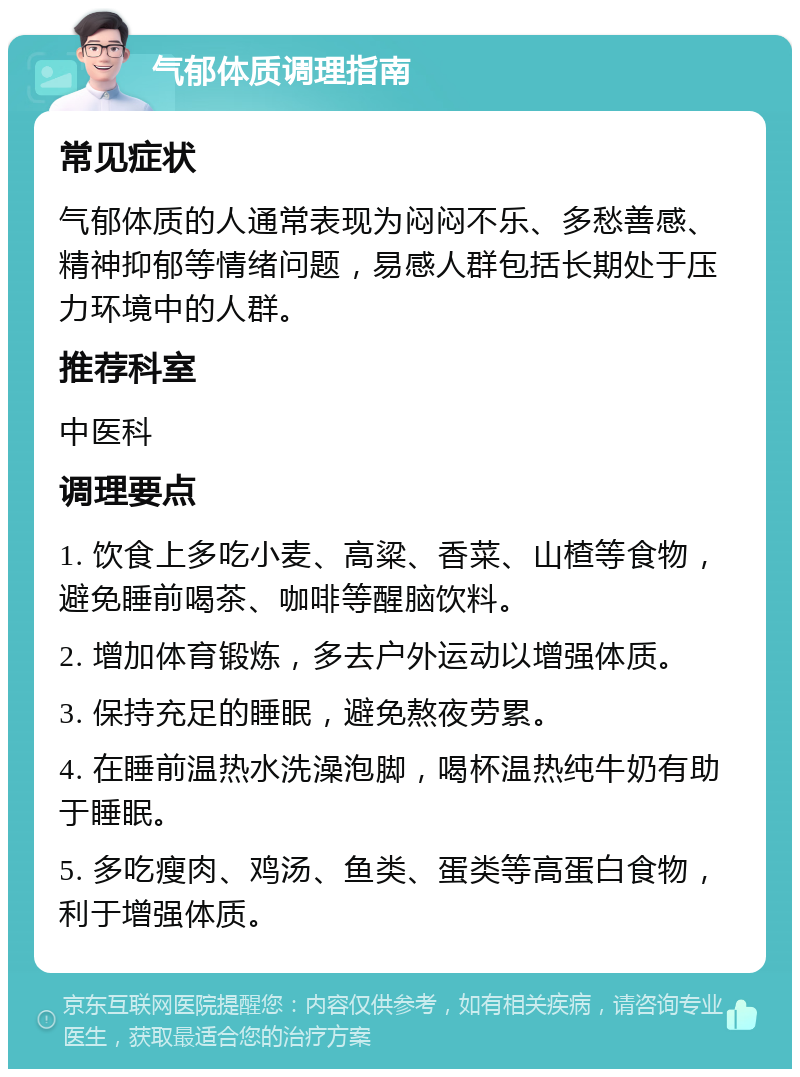 气郁体质调理指南 常见症状 气郁体质的人通常表现为闷闷不乐、多愁善感、精神抑郁等情绪问题，易感人群包括长期处于压力环境中的人群。 推荐科室 中医科 调理要点 1. 饮食上多吃小麦、高粱、香菜、山楂等食物，避免睡前喝茶、咖啡等醒脑饮料。 2. 增加体育锻炼，多去户外运动以增强体质。 3. 保持充足的睡眠，避免熬夜劳累。 4. 在睡前温热水洗澡泡脚，喝杯温热纯牛奶有助于睡眠。 5. 多吃瘦肉、鸡汤、鱼类、蛋类等高蛋白食物，利于增强体质。