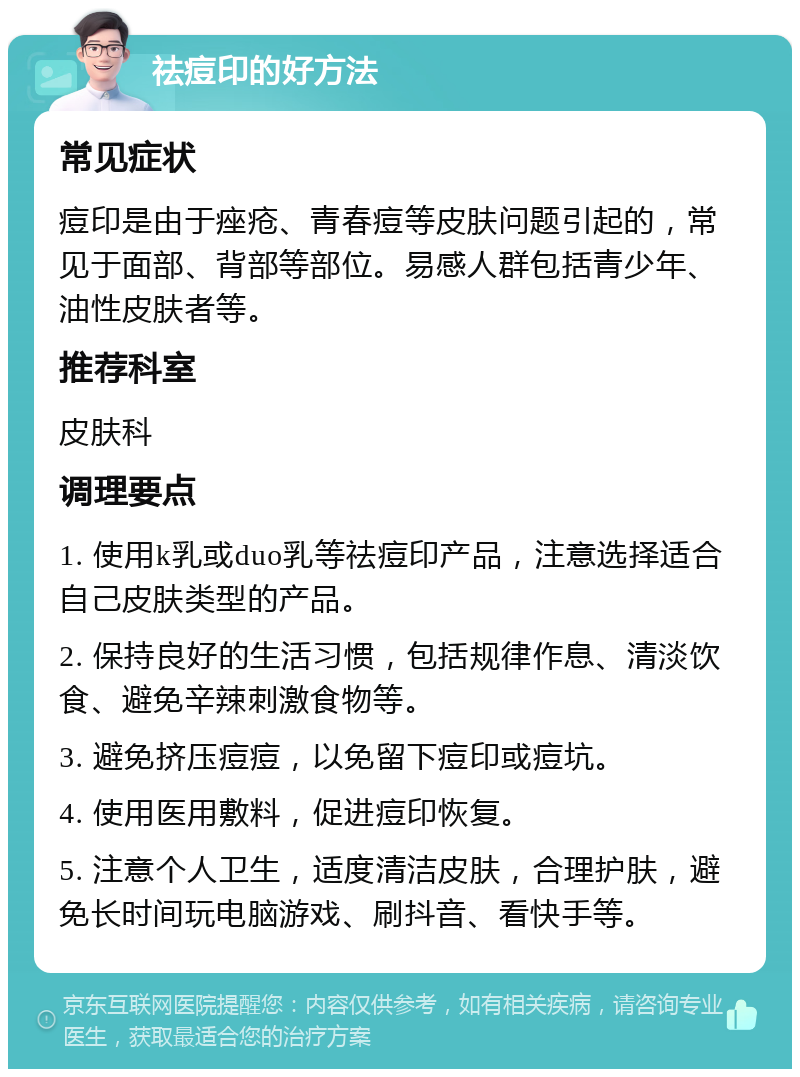 祛痘印的好方法 常见症状 痘印是由于痤疮、青春痘等皮肤问题引起的，常见于面部、背部等部位。易感人群包括青少年、油性皮肤者等。 推荐科室 皮肤科 调理要点 1. 使用k乳或duo乳等祛痘印产品，注意选择适合自己皮肤类型的产品。 2. 保持良好的生活习惯，包括规律作息、清淡饮食、避免辛辣刺激食物等。 3. 避免挤压痘痘，以免留下痘印或痘坑。 4. 使用医用敷料，促进痘印恢复。 5. 注意个人卫生，适度清洁皮肤，合理护肤，避免长时间玩电脑游戏、刷抖音、看快手等。