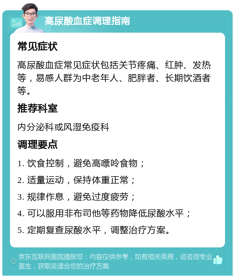 高尿酸血症调理指南 常见症状 高尿酸血症常见症状包括关节疼痛、红肿、发热等，易感人群为中老年人、肥胖者、长期饮酒者等。 推荐科室 内分泌科或风湿免疫科 调理要点 1. 饮食控制，避免高嘌呤食物； 2. 适量运动，保持体重正常； 3. 规律作息，避免过度疲劳； 4. 可以服用非布司他等药物降低尿酸水平； 5. 定期复查尿酸水平，调整治疗方案。