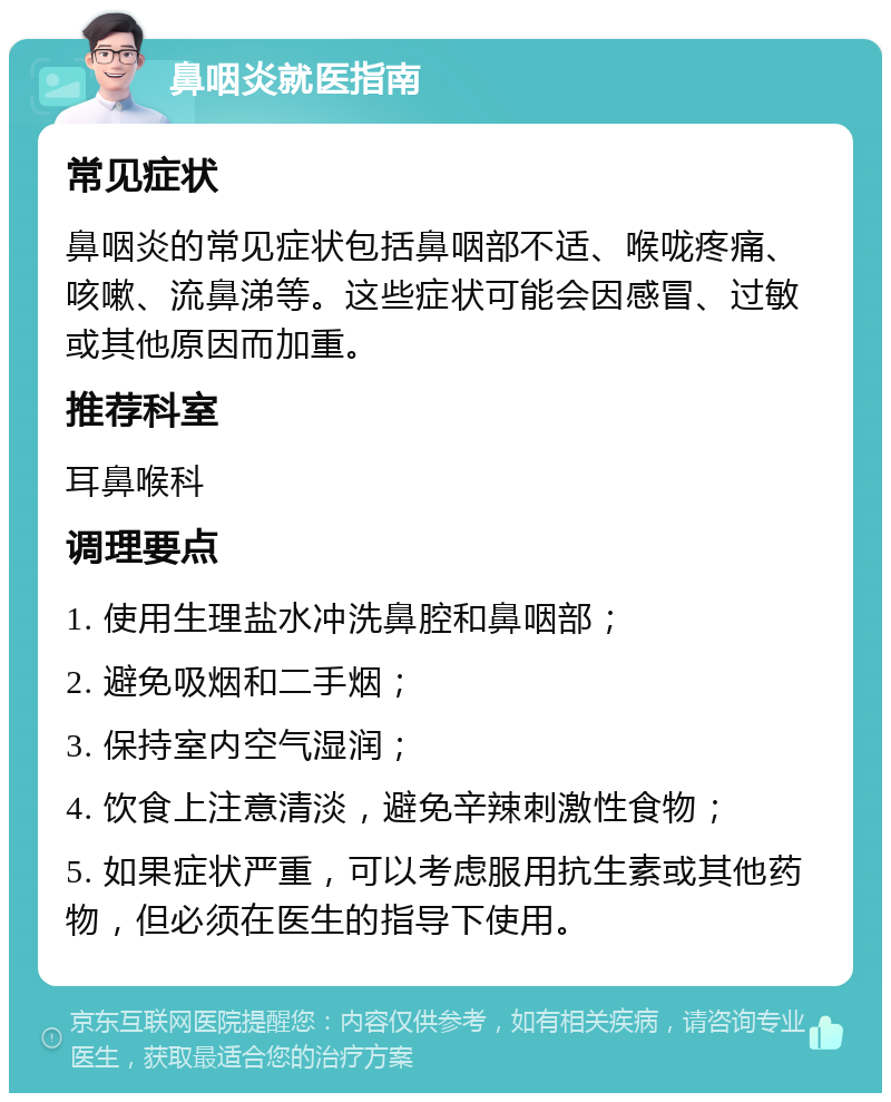 鼻咽炎就医指南 常见症状 鼻咽炎的常见症状包括鼻咽部不适、喉咙疼痛、咳嗽、流鼻涕等。这些症状可能会因感冒、过敏或其他原因而加重。 推荐科室 耳鼻喉科 调理要点 1. 使用生理盐水冲洗鼻腔和鼻咽部； 2. 避免吸烟和二手烟； 3. 保持室内空气湿润； 4. 饮食上注意清淡，避免辛辣刺激性食物； 5. 如果症状严重，可以考虑服用抗生素或其他药物，但必须在医生的指导下使用。