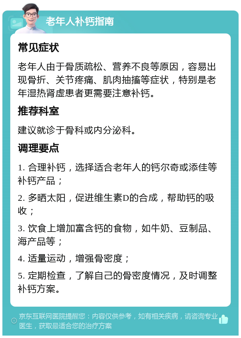 老年人补钙指南 常见症状 老年人由于骨质疏松、营养不良等原因，容易出现骨折、关节疼痛、肌肉抽搐等症状，特别是老年湿热肾虚患者更需要注意补钙。 推荐科室 建议就诊于骨科或内分泌科。 调理要点 1. 合理补钙，选择适合老年人的钙尔奇或添佳等补钙产品； 2. 多晒太阳，促进维生素D的合成，帮助钙的吸收； 3. 饮食上增加富含钙的食物，如牛奶、豆制品、海产品等； 4. 适量运动，增强骨密度； 5. 定期检查，了解自己的骨密度情况，及时调整补钙方案。