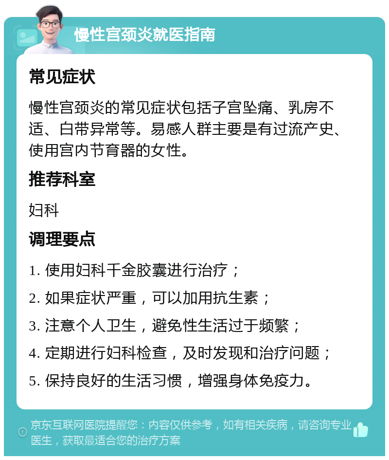 慢性宫颈炎就医指南 常见症状 慢性宫颈炎的常见症状包括子宫坠痛、乳房不适、白带异常等。易感人群主要是有过流产史、使用宫内节育器的女性。 推荐科室 妇科 调理要点 1. 使用妇科千金胶囊进行治疗； 2. 如果症状严重，可以加用抗生素； 3. 注意个人卫生，避免性生活过于频繁； 4. 定期进行妇科检查，及时发现和治疗问题； 5. 保持良好的生活习惯，增强身体免疫力。