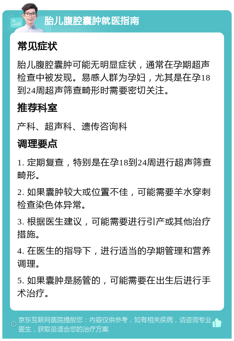 胎儿腹腔囊肿就医指南 常见症状 胎儿腹腔囊肿可能无明显症状，通常在孕期超声检查中被发现。易感人群为孕妇，尤其是在孕18到24周超声筛查畸形时需要密切关注。 推荐科室 产科、超声科、遗传咨询科 调理要点 1. 定期复查，特别是在孕18到24周进行超声筛查畸形。 2. 如果囊肿较大或位置不佳，可能需要羊水穿刺检查染色体异常。 3. 根据医生建议，可能需要进行引产或其他治疗措施。 4. 在医生的指导下，进行适当的孕期管理和营养调理。 5. 如果囊肿是肠管的，可能需要在出生后进行手术治疗。