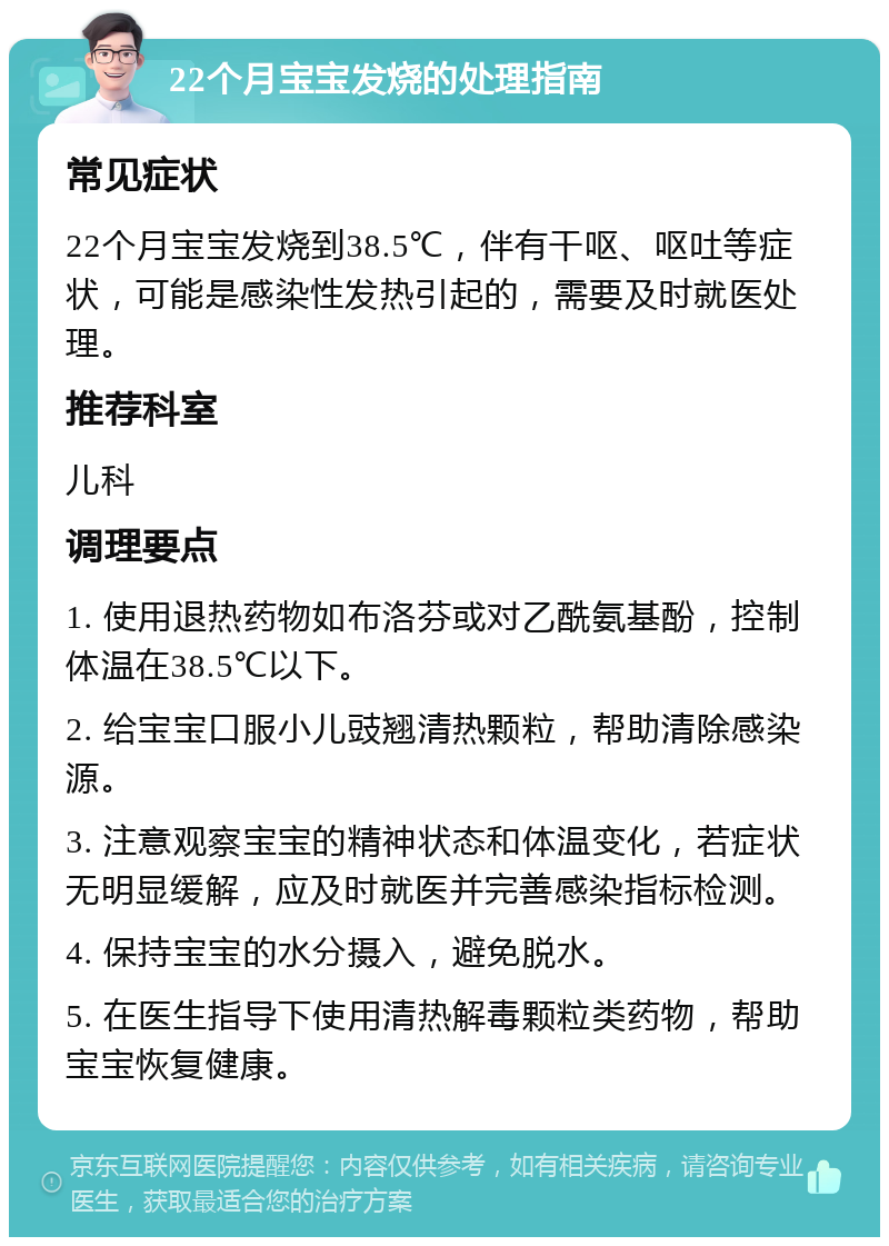 22个月宝宝发烧的处理指南 常见症状 22个月宝宝发烧到38.5℃，伴有干呕、呕吐等症状，可能是感染性发热引起的，需要及时就医处理。 推荐科室 儿科 调理要点 1. 使用退热药物如布洛芬或对乙酰氨基酚，控制体温在38.5℃以下。 2. 给宝宝口服小儿豉翘清热颗粒，帮助清除感染源。 3. 注意观察宝宝的精神状态和体温变化，若症状无明显缓解，应及时就医并完善感染指标检测。 4. 保持宝宝的水分摄入，避免脱水。 5. 在医生指导下使用清热解毒颗粒类药物，帮助宝宝恢复健康。