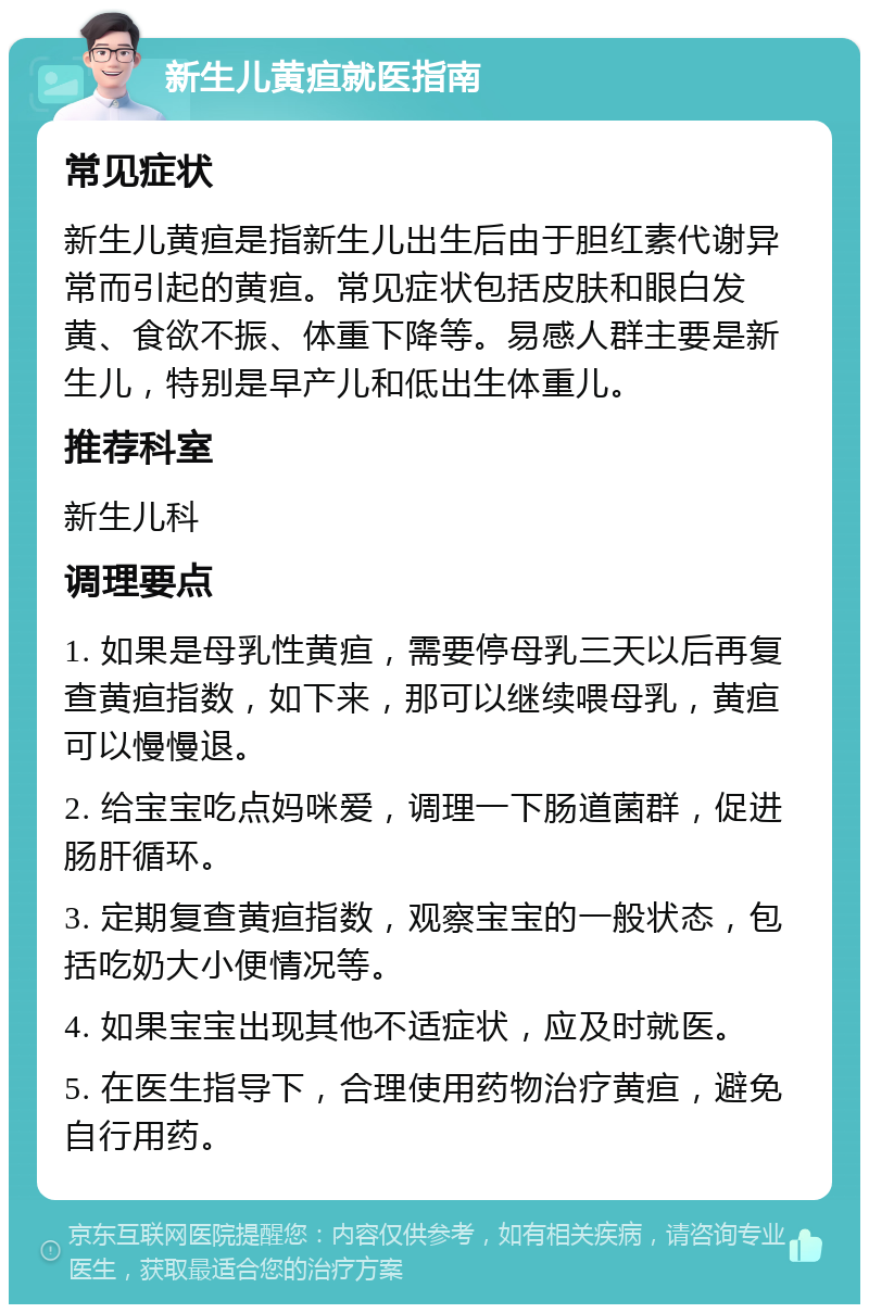 新生儿黄疸就医指南 常见症状 新生儿黄疸是指新生儿出生后由于胆红素代谢异常而引起的黄疸。常见症状包括皮肤和眼白发黄、食欲不振、体重下降等。易感人群主要是新生儿，特别是早产儿和低出生体重儿。 推荐科室 新生儿科 调理要点 1. 如果是母乳性黄疸，需要停母乳三天以后再复查黄疸指数，如下来，那可以继续喂母乳，黄疸可以慢慢退。 2. 给宝宝吃点妈咪爱，调理一下肠道菌群，促进肠肝循环。 3. 定期复查黄疸指数，观察宝宝的一般状态，包括吃奶大小便情况等。 4. 如果宝宝出现其他不适症状，应及时就医。 5. 在医生指导下，合理使用药物治疗黄疸，避免自行用药。