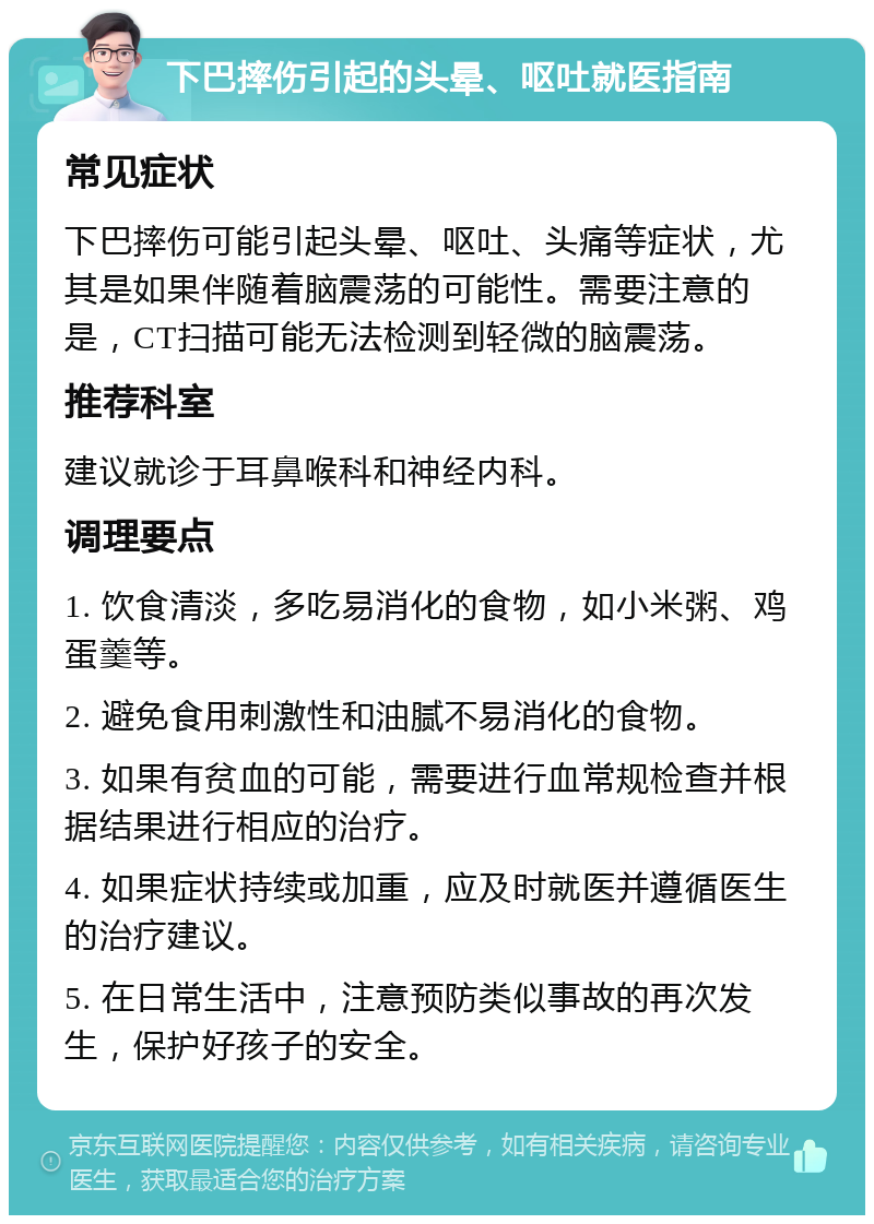 下巴摔伤引起的头晕、呕吐就医指南 常见症状 下巴摔伤可能引起头晕、呕吐、头痛等症状，尤其是如果伴随着脑震荡的可能性。需要注意的是，CT扫描可能无法检测到轻微的脑震荡。 推荐科室 建议就诊于耳鼻喉科和神经内科。 调理要点 1. 饮食清淡，多吃易消化的食物，如小米粥、鸡蛋羹等。 2. 避免食用刺激性和油腻不易消化的食物。 3. 如果有贫血的可能，需要进行血常规检查并根据结果进行相应的治疗。 4. 如果症状持续或加重，应及时就医并遵循医生的治疗建议。 5. 在日常生活中，注意预防类似事故的再次发生，保护好孩子的安全。