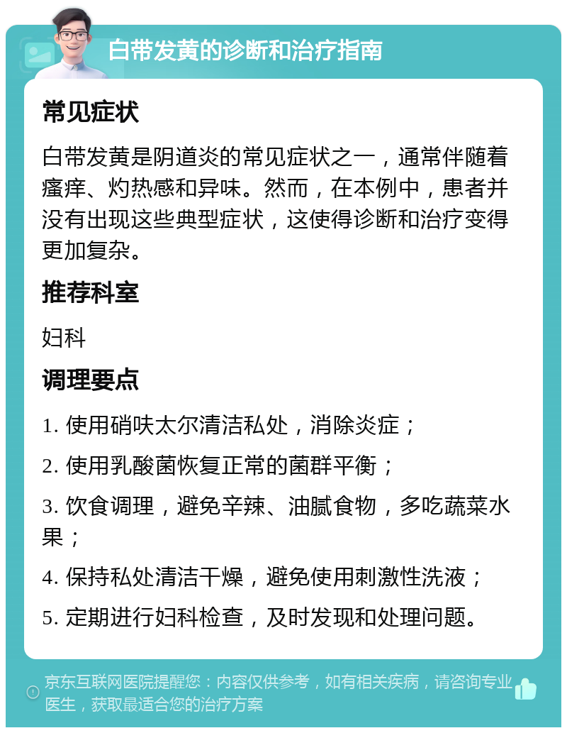 白带发黄的诊断和治疗指南 常见症状 白带发黄是阴道炎的常见症状之一，通常伴随着瘙痒、灼热感和异味。然而，在本例中，患者并没有出现这些典型症状，这使得诊断和治疗变得更加复杂。 推荐科室 妇科 调理要点 1. 使用硝呋太尔清洁私处，消除炎症； 2. 使用乳酸菌恢复正常的菌群平衡； 3. 饮食调理，避免辛辣、油腻食物，多吃蔬菜水果； 4. 保持私处清洁干燥，避免使用刺激性洗液； 5. 定期进行妇科检查，及时发现和处理问题。