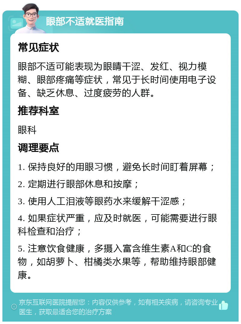 眼部不适就医指南 常见症状 眼部不适可能表现为眼睛干涩、发红、视力模糊、眼部疼痛等症状，常见于长时间使用电子设备、缺乏休息、过度疲劳的人群。 推荐科室 眼科 调理要点 1. 保持良好的用眼习惯，避免长时间盯着屏幕； 2. 定期进行眼部休息和按摩； 3. 使用人工泪液等眼药水来缓解干涩感； 4. 如果症状严重，应及时就医，可能需要进行眼科检查和治疗； 5. 注意饮食健康，多摄入富含维生素A和C的食物，如胡萝卜、柑橘类水果等，帮助维持眼部健康。