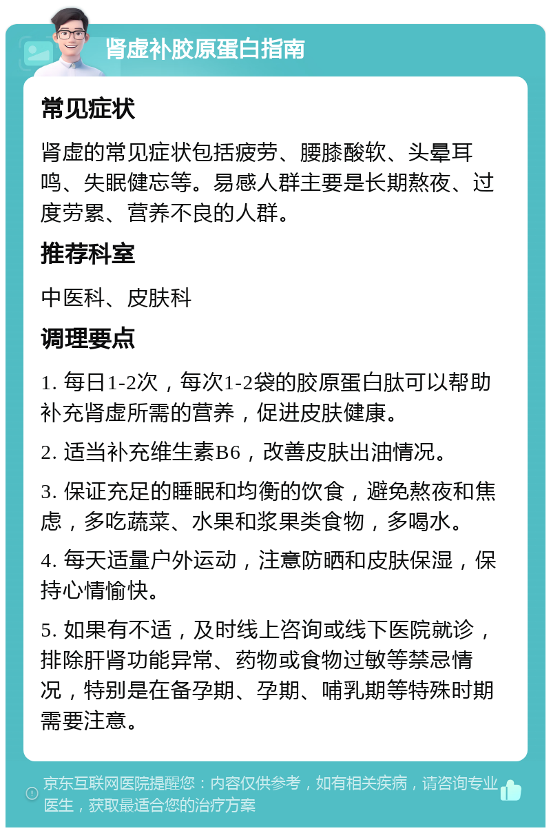 肾虚补胶原蛋白指南 常见症状 肾虚的常见症状包括疲劳、腰膝酸软、头晕耳鸣、失眠健忘等。易感人群主要是长期熬夜、过度劳累、营养不良的人群。 推荐科室 中医科、皮肤科 调理要点 1. 每日1-2次，每次1-2袋的胶原蛋白肽可以帮助补充肾虚所需的营养，促进皮肤健康。 2. 适当补充维生素B6，改善皮肤出油情况。 3. 保证充足的睡眠和均衡的饮食，避免熬夜和焦虑，多吃蔬菜、水果和浆果类食物，多喝水。 4. 每天适量户外运动，注意防晒和皮肤保湿，保持心情愉快。 5. 如果有不适，及时线上咨询或线下医院就诊，排除肝肾功能异常、药物或食物过敏等禁忌情况，特别是在备孕期、孕期、哺乳期等特殊时期需要注意。