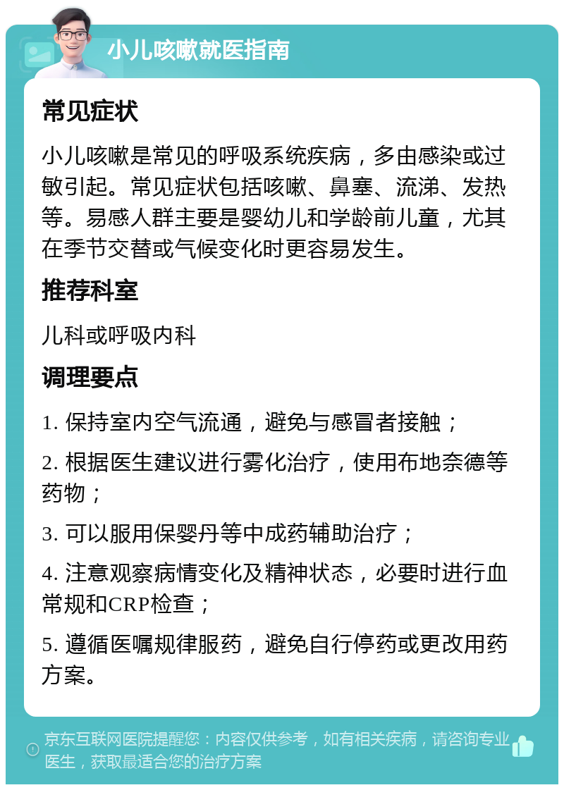 小儿咳嗽就医指南 常见症状 小儿咳嗽是常见的呼吸系统疾病，多由感染或过敏引起。常见症状包括咳嗽、鼻塞、流涕、发热等。易感人群主要是婴幼儿和学龄前儿童，尤其在季节交替或气候变化时更容易发生。 推荐科室 儿科或呼吸内科 调理要点 1. 保持室内空气流通，避免与感冒者接触； 2. 根据医生建议进行雾化治疗，使用布地奈德等药物； 3. 可以服用保婴丹等中成药辅助治疗； 4. 注意观察病情变化及精神状态，必要时进行血常规和CRP检查； 5. 遵循医嘱规律服药，避免自行停药或更改用药方案。