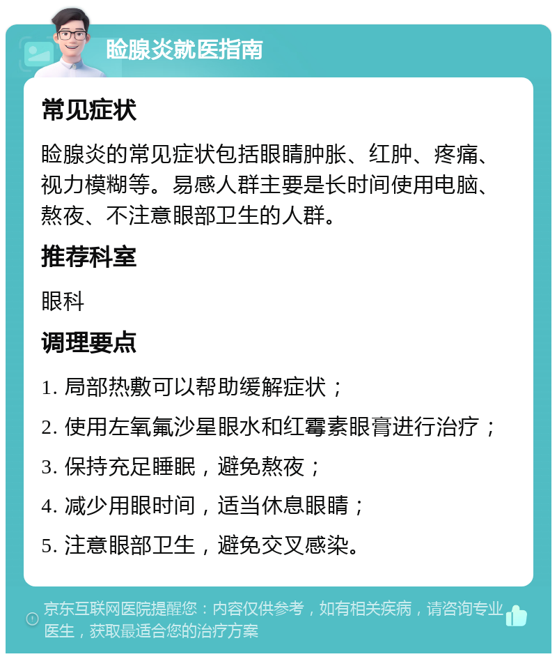 睑腺炎就医指南 常见症状 睑腺炎的常见症状包括眼睛肿胀、红肿、疼痛、视力模糊等。易感人群主要是长时间使用电脑、熬夜、不注意眼部卫生的人群。 推荐科室 眼科 调理要点 1. 局部热敷可以帮助缓解症状； 2. 使用左氧氟沙星眼水和红霉素眼膏进行治疗； 3. 保持充足睡眠，避免熬夜； 4. 减少用眼时间，适当休息眼睛； 5. 注意眼部卫生，避免交叉感染。