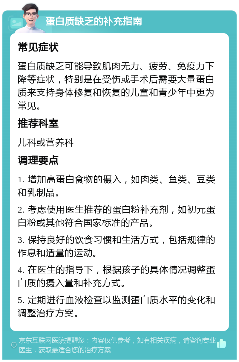 蛋白质缺乏的补充指南 常见症状 蛋白质缺乏可能导致肌肉无力、疲劳、免疫力下降等症状，特别是在受伤或手术后需要大量蛋白质来支持身体修复和恢复的儿童和青少年中更为常见。 推荐科室 儿科或营养科 调理要点 1. 增加高蛋白食物的摄入，如肉类、鱼类、豆类和乳制品。 2. 考虑使用医生推荐的蛋白粉补充剂，如初元蛋白粉或其他符合国家标准的产品。 3. 保持良好的饮食习惯和生活方式，包括规律的作息和适量的运动。 4. 在医生的指导下，根据孩子的具体情况调整蛋白质的摄入量和补充方式。 5. 定期进行血液检查以监测蛋白质水平的变化和调整治疗方案。