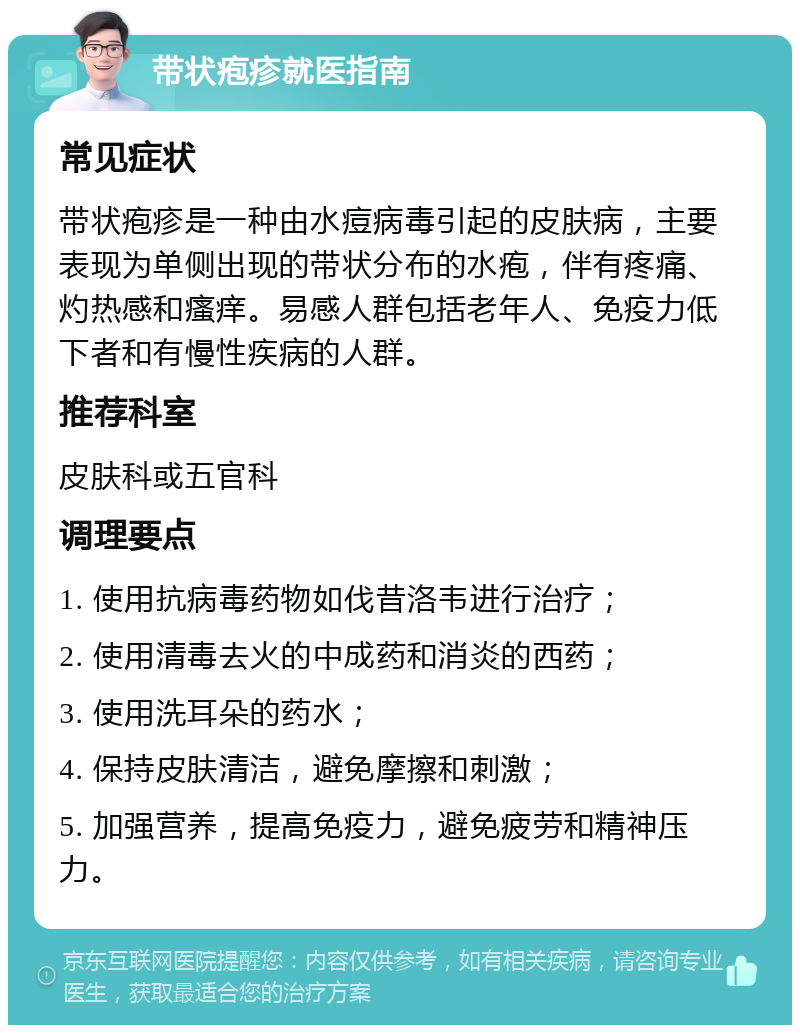 带状疱疹就医指南 常见症状 带状疱疹是一种由水痘病毒引起的皮肤病，主要表现为单侧出现的带状分布的水疱，伴有疼痛、灼热感和瘙痒。易感人群包括老年人、免疫力低下者和有慢性疾病的人群。 推荐科室 皮肤科或五官科 调理要点 1. 使用抗病毒药物如伐昔洛韦进行治疗； 2. 使用清毒去火的中成药和消炎的西药； 3. 使用洗耳朵的药水； 4. 保持皮肤清洁，避免摩擦和刺激； 5. 加强营养，提高免疫力，避免疲劳和精神压力。