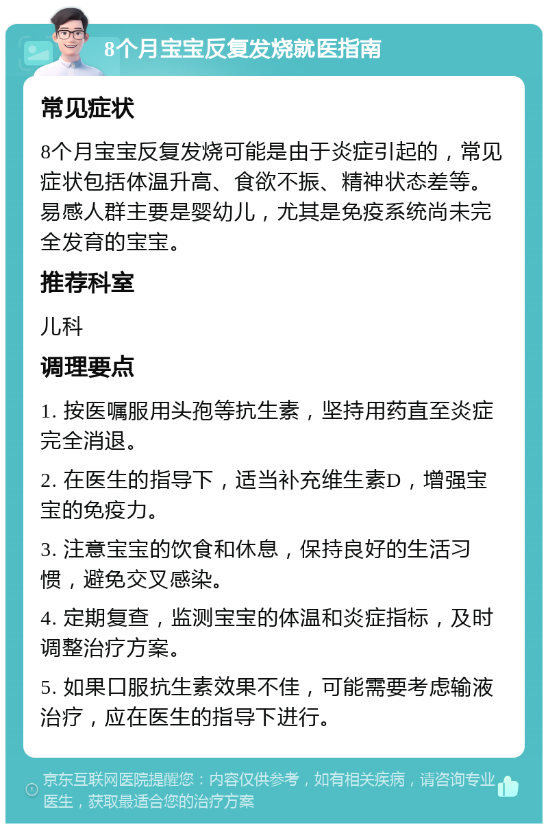 8个月宝宝反复发烧就医指南 常见症状 8个月宝宝反复发烧可能是由于炎症引起的，常见症状包括体温升高、食欲不振、精神状态差等。易感人群主要是婴幼儿，尤其是免疫系统尚未完全发育的宝宝。 推荐科室 儿科 调理要点 1. 按医嘱服用头孢等抗生素，坚持用药直至炎症完全消退。 2. 在医生的指导下，适当补充维生素D，增强宝宝的免疫力。 3. 注意宝宝的饮食和休息，保持良好的生活习惯，避免交叉感染。 4. 定期复查，监测宝宝的体温和炎症指标，及时调整治疗方案。 5. 如果口服抗生素效果不佳，可能需要考虑输液治疗，应在医生的指导下进行。