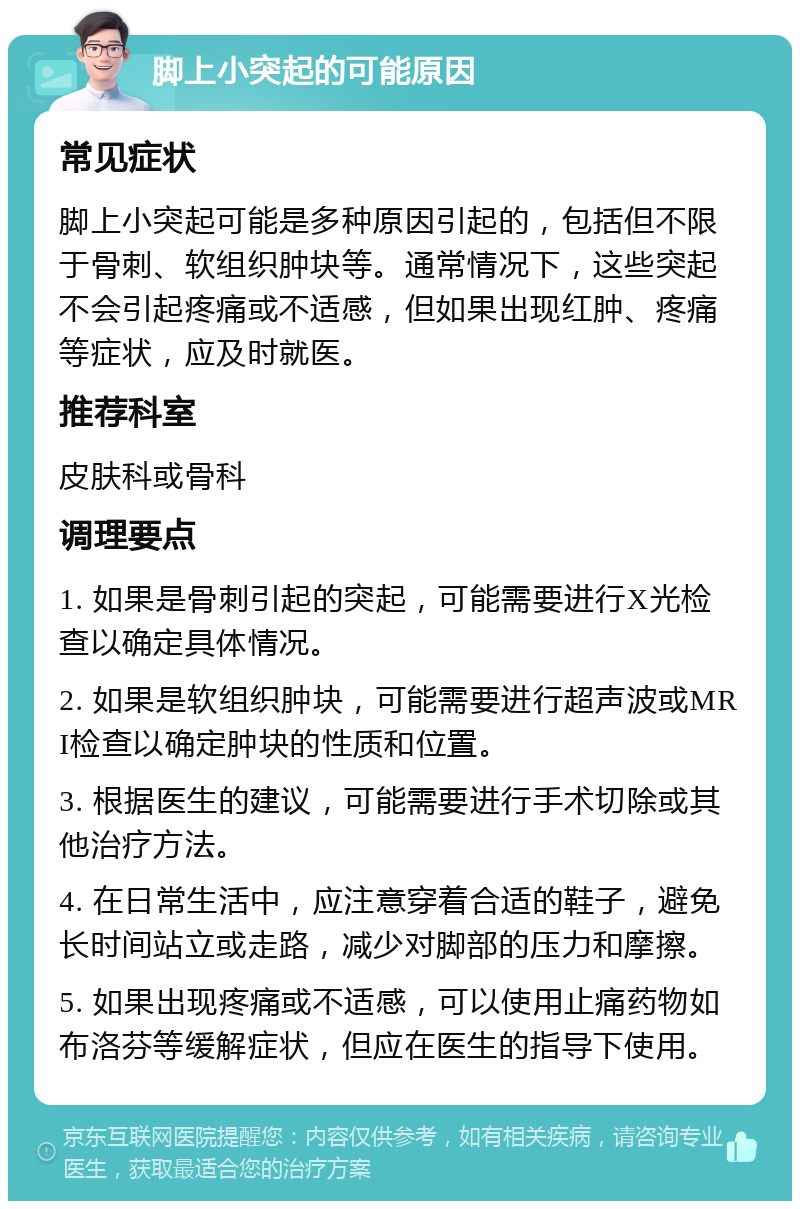 脚上小突起的可能原因 常见症状 脚上小突起可能是多种原因引起的，包括但不限于骨刺、软组织肿块等。通常情况下，这些突起不会引起疼痛或不适感，但如果出现红肿、疼痛等症状，应及时就医。 推荐科室 皮肤科或骨科 调理要点 1. 如果是骨刺引起的突起，可能需要进行X光检查以确定具体情况。 2. 如果是软组织肿块，可能需要进行超声波或MRI检查以确定肿块的性质和位置。 3. 根据医生的建议，可能需要进行手术切除或其他治疗方法。 4. 在日常生活中，应注意穿着合适的鞋子，避免长时间站立或走路，减少对脚部的压力和摩擦。 5. 如果出现疼痛或不适感，可以使用止痛药物如布洛芬等缓解症状，但应在医生的指导下使用。