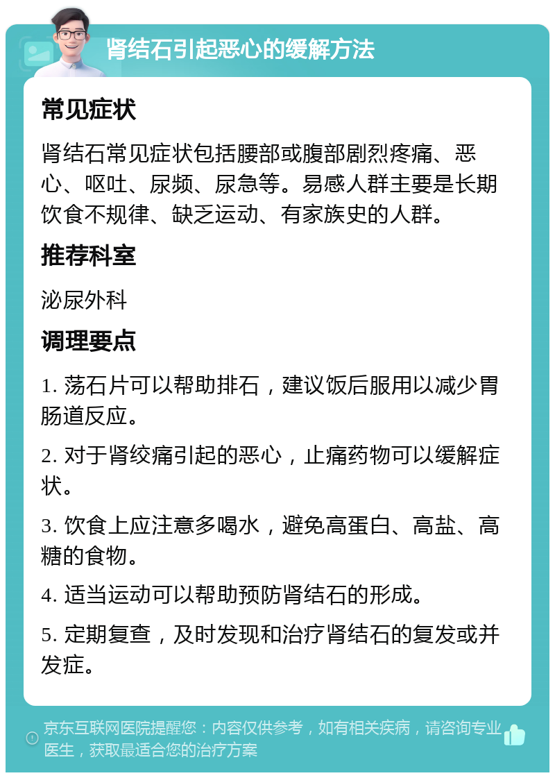 肾结石引起恶心的缓解方法 常见症状 肾结石常见症状包括腰部或腹部剧烈疼痛、恶心、呕吐、尿频、尿急等。易感人群主要是长期饮食不规律、缺乏运动、有家族史的人群。 推荐科室 泌尿外科 调理要点 1. 荡石片可以帮助排石，建议饭后服用以减少胃肠道反应。 2. 对于肾绞痛引起的恶心，止痛药物可以缓解症状。 3. 饮食上应注意多喝水，避免高蛋白、高盐、高糖的食物。 4. 适当运动可以帮助预防肾结石的形成。 5. 定期复查，及时发现和治疗肾结石的复发或并发症。