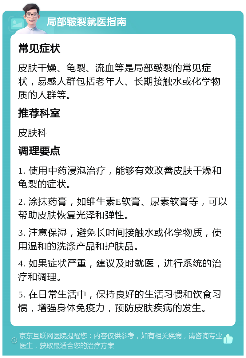 局部皲裂就医指南 常见症状 皮肤干燥、龟裂、流血等是局部皲裂的常见症状，易感人群包括老年人、长期接触水或化学物质的人群等。 推荐科室 皮肤科 调理要点 1. 使用中药浸泡治疗，能够有效改善皮肤干燥和龟裂的症状。 2. 涂抹药膏，如维生素E软膏、尿素软膏等，可以帮助皮肤恢复光泽和弹性。 3. 注意保湿，避免长时间接触水或化学物质，使用温和的洗涤产品和护肤品。 4. 如果症状严重，建议及时就医，进行系统的治疗和调理。 5. 在日常生活中，保持良好的生活习惯和饮食习惯，增强身体免疫力，预防皮肤疾病的发生。