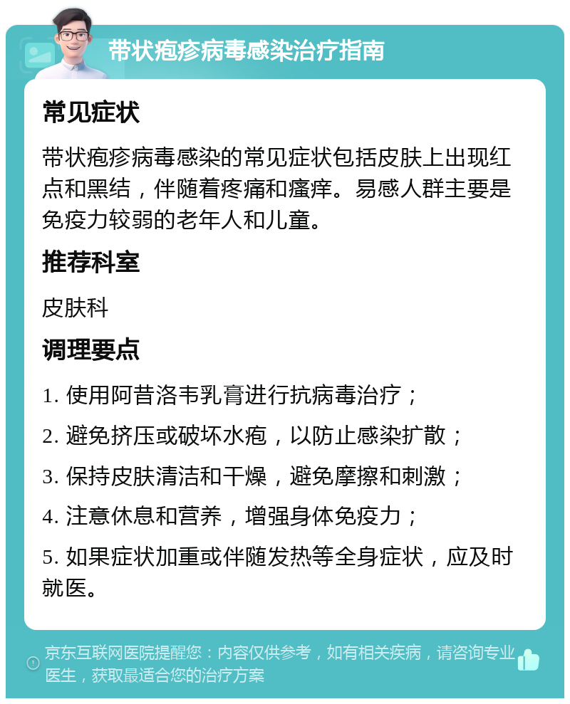 带状疱疹病毒感染治疗指南 常见症状 带状疱疹病毒感染的常见症状包括皮肤上出现红点和黑结，伴随着疼痛和瘙痒。易感人群主要是免疫力较弱的老年人和儿童。 推荐科室 皮肤科 调理要点 1. 使用阿昔洛韦乳膏进行抗病毒治疗； 2. 避免挤压或破坏水疱，以防止感染扩散； 3. 保持皮肤清洁和干燥，避免摩擦和刺激； 4. 注意休息和营养，增强身体免疫力； 5. 如果症状加重或伴随发热等全身症状，应及时就医。