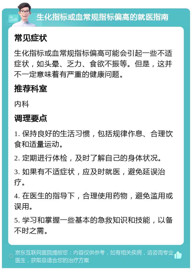 生化指标或血常规指标偏高的就医指南 常见症状 生化指标或血常规指标偏高可能会引起一些不适症状，如头晕、乏力、食欲不振等。但是，这并不一定意味着有严重的健康问题。 推荐科室 内科 调理要点 1. 保持良好的生活习惯，包括规律作息、合理饮食和适量运动。 2. 定期进行体检，及时了解自己的身体状况。 3. 如果有不适症状，应及时就医，避免延误治疗。 4. 在医生的指导下，合理使用药物，避免滥用或误用。 5. 学习和掌握一些基本的急救知识和技能，以备不时之需。