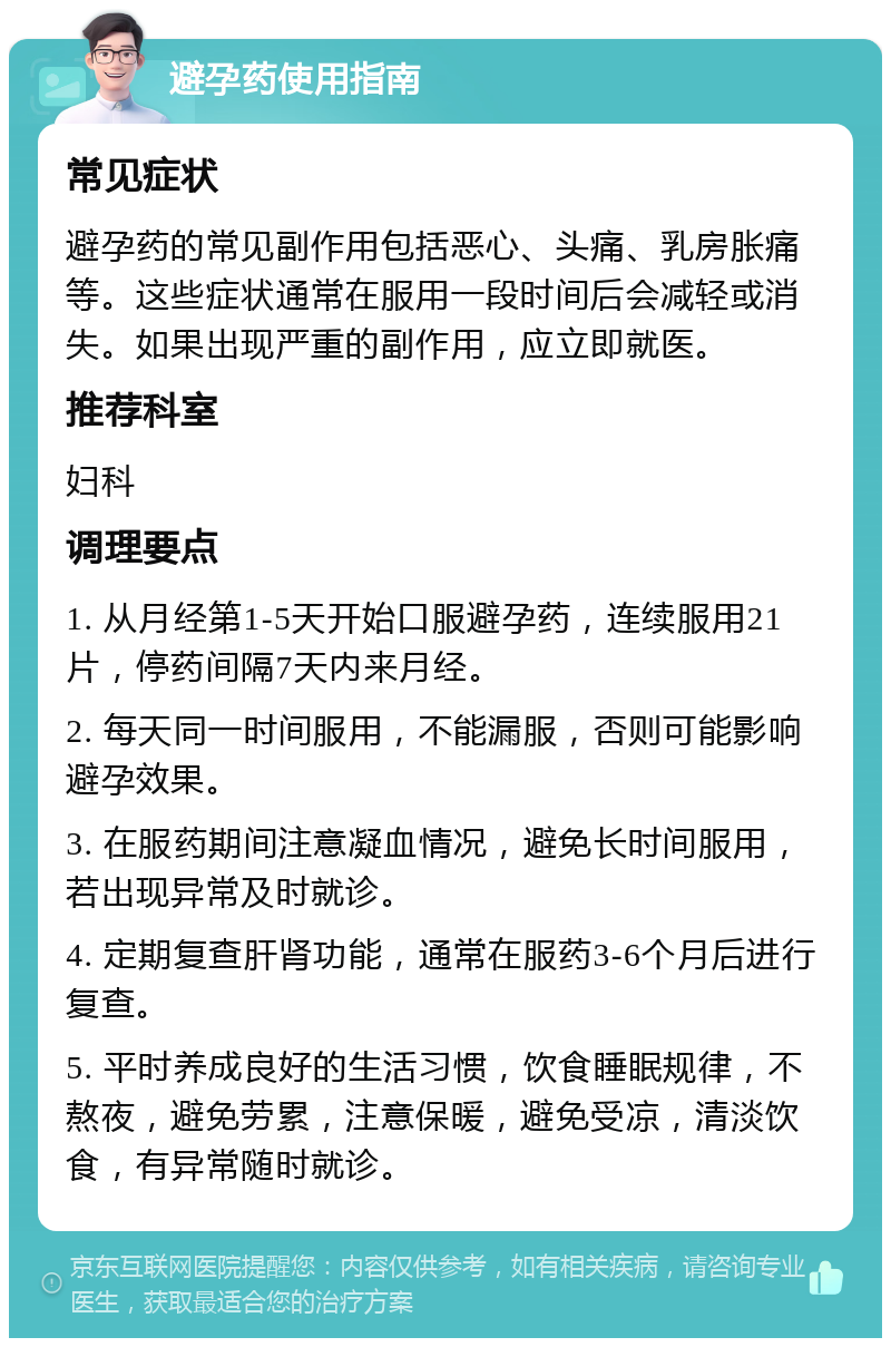 避孕药使用指南 常见症状 避孕药的常见副作用包括恶心、头痛、乳房胀痛等。这些症状通常在服用一段时间后会减轻或消失。如果出现严重的副作用，应立即就医。 推荐科室 妇科 调理要点 1. 从月经第1-5天开始口服避孕药，连续服用21片，停药间隔7天内来月经。 2. 每天同一时间服用，不能漏服，否则可能影响避孕效果。 3. 在服药期间注意凝血情况，避免长时间服用，若出现异常及时就诊。 4. 定期复查肝肾功能，通常在服药3-6个月后进行复查。 5. 平时养成良好的生活习惯，饮食睡眠规律，不熬夜，避免劳累，注意保暖，避免受凉，清淡饮食，有异常随时就诊。