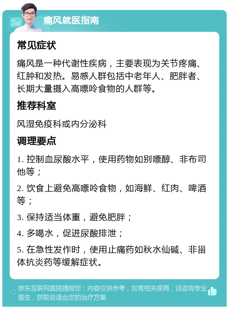 痛风就医指南 常见症状 痛风是一种代谢性疾病，主要表现为关节疼痛、红肿和发热。易感人群包括中老年人、肥胖者、长期大量摄入高嘌呤食物的人群等。 推荐科室 风湿免疫科或内分泌科 调理要点 1. 控制血尿酸水平，使用药物如别嘌醇、非布司他等； 2. 饮食上避免高嘌呤食物，如海鲜、红肉、啤酒等； 3. 保持适当体重，避免肥胖； 4. 多喝水，促进尿酸排泄； 5. 在急性发作时，使用止痛药如秋水仙碱、非甾体抗炎药等缓解症状。