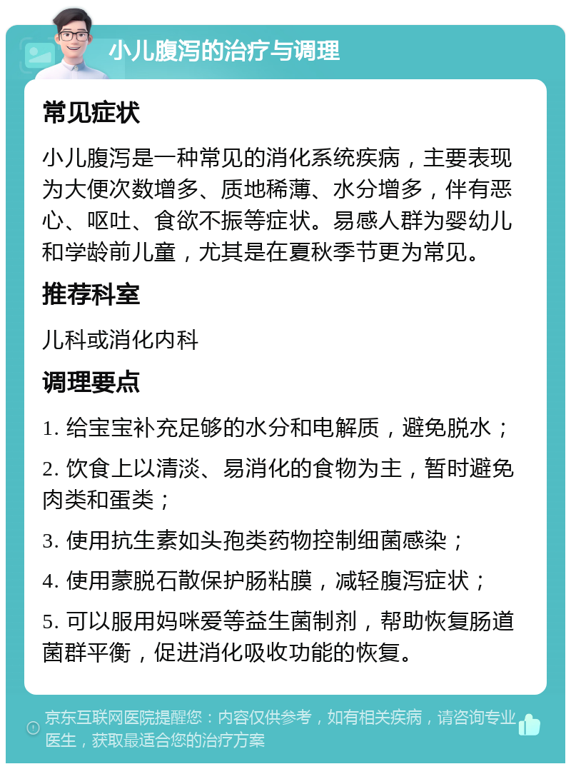 小儿腹泻的治疗与调理 常见症状 小儿腹泻是一种常见的消化系统疾病，主要表现为大便次数增多、质地稀薄、水分增多，伴有恶心、呕吐、食欲不振等症状。易感人群为婴幼儿和学龄前儿童，尤其是在夏秋季节更为常见。 推荐科室 儿科或消化内科 调理要点 1. 给宝宝补充足够的水分和电解质，避免脱水； 2. 饮食上以清淡、易消化的食物为主，暂时避免肉类和蛋类； 3. 使用抗生素如头孢类药物控制细菌感染； 4. 使用蒙脱石散保护肠粘膜，减轻腹泻症状； 5. 可以服用妈咪爱等益生菌制剂，帮助恢复肠道菌群平衡，促进消化吸收功能的恢复。