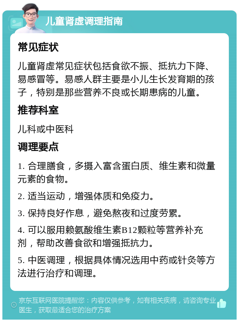 儿童肾虚调理指南 常见症状 儿童肾虚常见症状包括食欲不振、抵抗力下降、易感冒等。易感人群主要是小儿生长发育期的孩子，特别是那些营养不良或长期患病的儿童。 推荐科室 儿科或中医科 调理要点 1. 合理膳食，多摄入富含蛋白质、维生素和微量元素的食物。 2. 适当运动，增强体质和免疫力。 3. 保持良好作息，避免熬夜和过度劳累。 4. 可以服用赖氨酸维生素B12颗粒等营养补充剂，帮助改善食欲和增强抵抗力。 5. 中医调理，根据具体情况选用中药或针灸等方法进行治疗和调理。