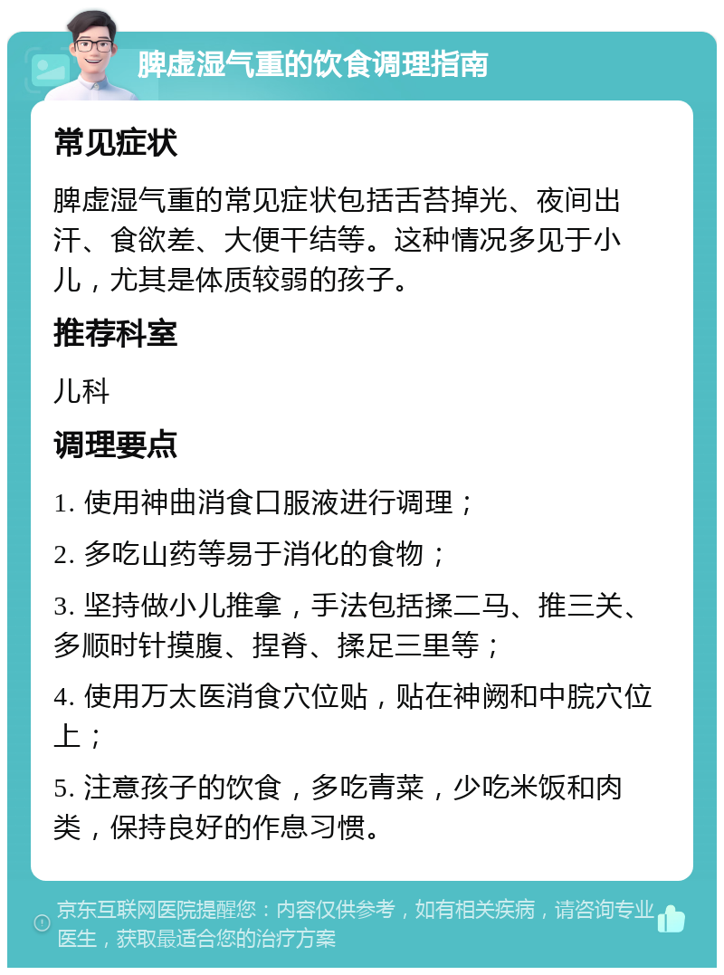 脾虚湿气重的饮食调理指南 常见症状 脾虚湿气重的常见症状包括舌苔掉光、夜间出汗、食欲差、大便干结等。这种情况多见于小儿，尤其是体质较弱的孩子。 推荐科室 儿科 调理要点 1. 使用神曲消食口服液进行调理； 2. 多吃山药等易于消化的食物； 3. 坚持做小儿推拿，手法包括揉二马、推三关、多顺时针摸腹、捏脊、揉足三里等； 4. 使用万太医消食穴位贴，贴在神阙和中脘穴位上； 5. 注意孩子的饮食，多吃青菜，少吃米饭和肉类，保持良好的作息习惯。