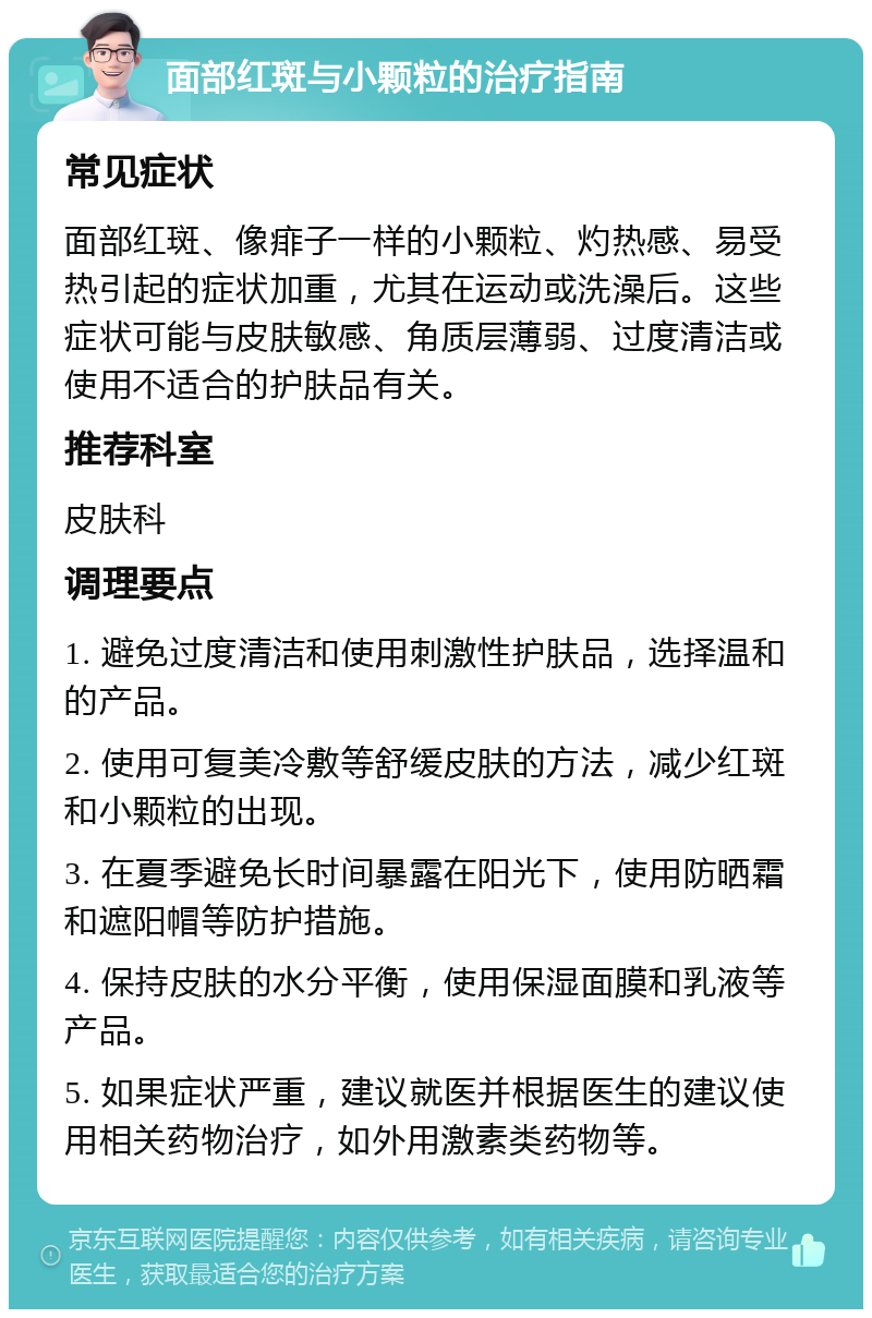 面部红斑与小颗粒的治疗指南 常见症状 面部红斑、像痱子一样的小颗粒、灼热感、易受热引起的症状加重，尤其在运动或洗澡后。这些症状可能与皮肤敏感、角质层薄弱、过度清洁或使用不适合的护肤品有关。 推荐科室 皮肤科 调理要点 1. 避免过度清洁和使用刺激性护肤品，选择温和的产品。 2. 使用可复美冷敷等舒缓皮肤的方法，减少红斑和小颗粒的出现。 3. 在夏季避免长时间暴露在阳光下，使用防晒霜和遮阳帽等防护措施。 4. 保持皮肤的水分平衡，使用保湿面膜和乳液等产品。 5. 如果症状严重，建议就医并根据医生的建议使用相关药物治疗，如外用激素类药物等。