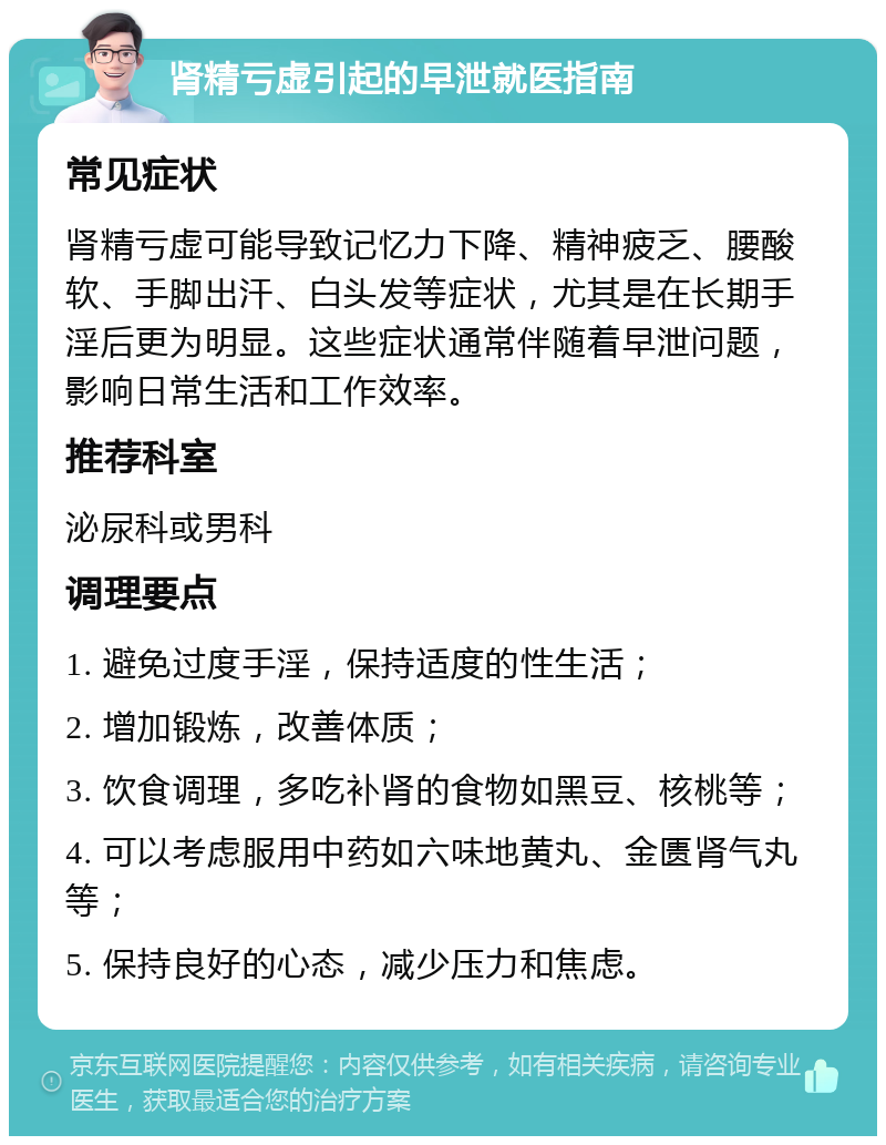 肾精亏虚引起的早泄就医指南 常见症状 肾精亏虚可能导致记忆力下降、精神疲乏、腰酸软、手脚出汗、白头发等症状，尤其是在长期手淫后更为明显。这些症状通常伴随着早泄问题，影响日常生活和工作效率。 推荐科室 泌尿科或男科 调理要点 1. 避免过度手淫，保持适度的性生活； 2. 增加锻炼，改善体质； 3. 饮食调理，多吃补肾的食物如黑豆、核桃等； 4. 可以考虑服用中药如六味地黄丸、金匮肾气丸等； 5. 保持良好的心态，减少压力和焦虑。