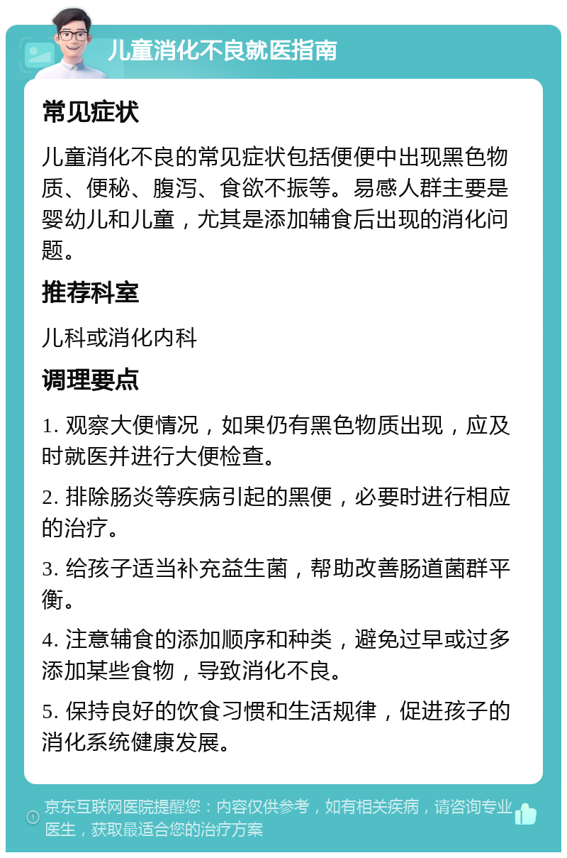 儿童消化不良就医指南 常见症状 儿童消化不良的常见症状包括便便中出现黑色物质、便秘、腹泻、食欲不振等。易感人群主要是婴幼儿和儿童，尤其是添加辅食后出现的消化问题。 推荐科室 儿科或消化内科 调理要点 1. 观察大便情况，如果仍有黑色物质出现，应及时就医并进行大便检查。 2. 排除肠炎等疾病引起的黑便，必要时进行相应的治疗。 3. 给孩子适当补充益生菌，帮助改善肠道菌群平衡。 4. 注意辅食的添加顺序和种类，避免过早或过多添加某些食物，导致消化不良。 5. 保持良好的饮食习惯和生活规律，促进孩子的消化系统健康发展。