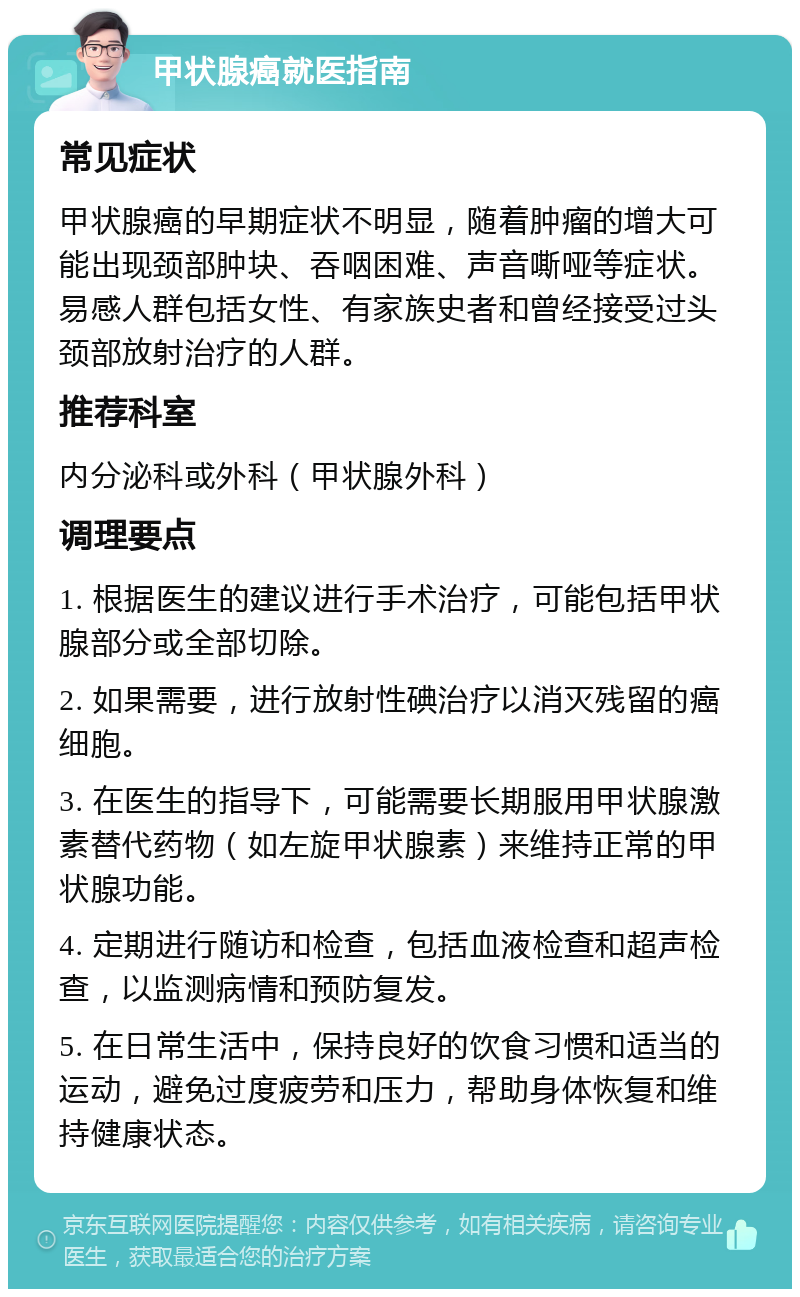 甲状腺癌就医指南 常见症状 甲状腺癌的早期症状不明显，随着肿瘤的增大可能出现颈部肿块、吞咽困难、声音嘶哑等症状。易感人群包括女性、有家族史者和曾经接受过头颈部放射治疗的人群。 推荐科室 内分泌科或外科（甲状腺外科） 调理要点 1. 根据医生的建议进行手术治疗，可能包括甲状腺部分或全部切除。 2. 如果需要，进行放射性碘治疗以消灭残留的癌细胞。 3. 在医生的指导下，可能需要长期服用甲状腺激素替代药物（如左旋甲状腺素）来维持正常的甲状腺功能。 4. 定期进行随访和检查，包括血液检查和超声检查，以监测病情和预防复发。 5. 在日常生活中，保持良好的饮食习惯和适当的运动，避免过度疲劳和压力，帮助身体恢复和维持健康状态。