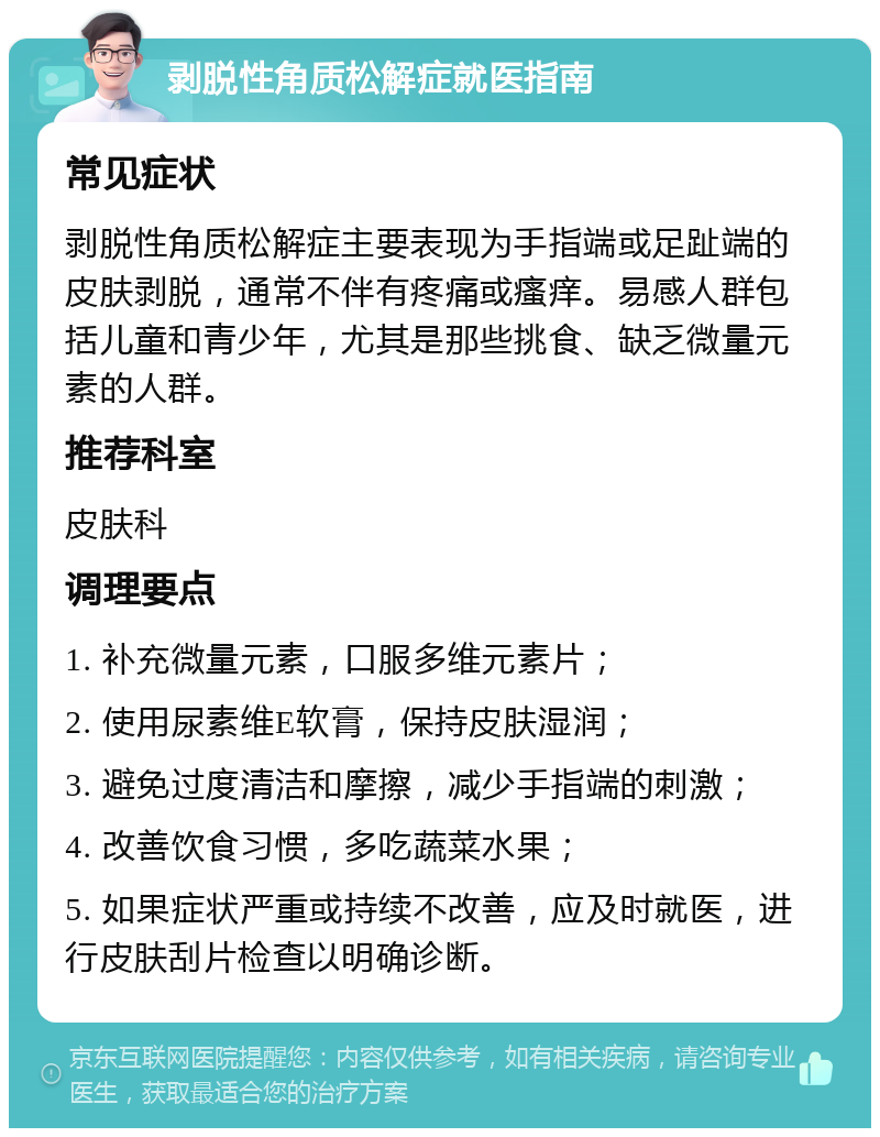 剥脱性角质松解症就医指南 常见症状 剥脱性角质松解症主要表现为手指端或足趾端的皮肤剥脱，通常不伴有疼痛或瘙痒。易感人群包括儿童和青少年，尤其是那些挑食、缺乏微量元素的人群。 推荐科室 皮肤科 调理要点 1. 补充微量元素，口服多维元素片； 2. 使用尿素维E软膏，保持皮肤湿润； 3. 避免过度清洁和摩擦，减少手指端的刺激； 4. 改善饮食习惯，多吃蔬菜水果； 5. 如果症状严重或持续不改善，应及时就医，进行皮肤刮片检查以明确诊断。