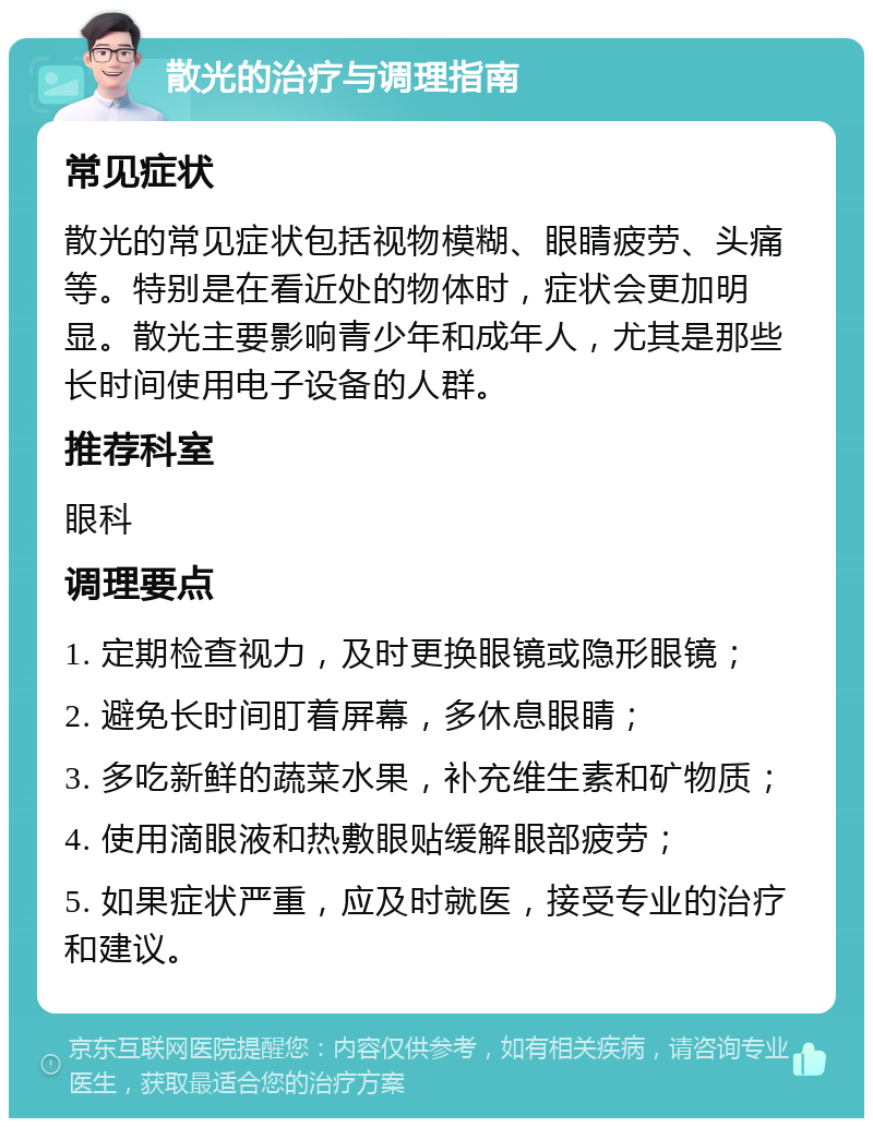 散光的治疗与调理指南 常见症状 散光的常见症状包括视物模糊、眼睛疲劳、头痛等。特别是在看近处的物体时，症状会更加明显。散光主要影响青少年和成年人，尤其是那些长时间使用电子设备的人群。 推荐科室 眼科 调理要点 1. 定期检查视力，及时更换眼镜或隐形眼镜； 2. 避免长时间盯着屏幕，多休息眼睛； 3. 多吃新鲜的蔬菜水果，补充维生素和矿物质； 4. 使用滴眼液和热敷眼贴缓解眼部疲劳； 5. 如果症状严重，应及时就医，接受专业的治疗和建议。