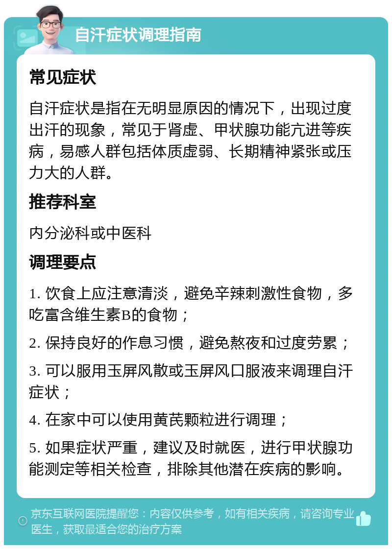 自汗症状调理指南 常见症状 自汗症状是指在无明显原因的情况下，出现过度出汗的现象，常见于肾虚、甲状腺功能亢进等疾病，易感人群包括体质虚弱、长期精神紧张或压力大的人群。 推荐科室 内分泌科或中医科 调理要点 1. 饮食上应注意清淡，避免辛辣刺激性食物，多吃富含维生素B的食物； 2. 保持良好的作息习惯，避免熬夜和过度劳累； 3. 可以服用玉屏风散或玉屏风口服液来调理自汗症状； 4. 在家中可以使用黄芪颗粒进行调理； 5. 如果症状严重，建议及时就医，进行甲状腺功能测定等相关检查，排除其他潜在疾病的影响。