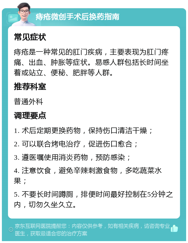 痔疮微创手术后换药指南 常见症状 痔疮是一种常见的肛门疾病，主要表现为肛门疼痛、出血、肿胀等症状。易感人群包括长时间坐着或站立、便秘、肥胖等人群。 推荐科室 普通外科 调理要点 1. 术后定期更换药物，保持伤口清洁干燥； 2. 可以联合烤电治疗，促进伤口愈合； 3. 遵医嘱使用消炎药物，预防感染； 4. 注意饮食，避免辛辣刺激食物，多吃蔬菜水果； 5. 不要长时间蹲厕，排便时间最好控制在5分钟之内，切勿久坐久立。