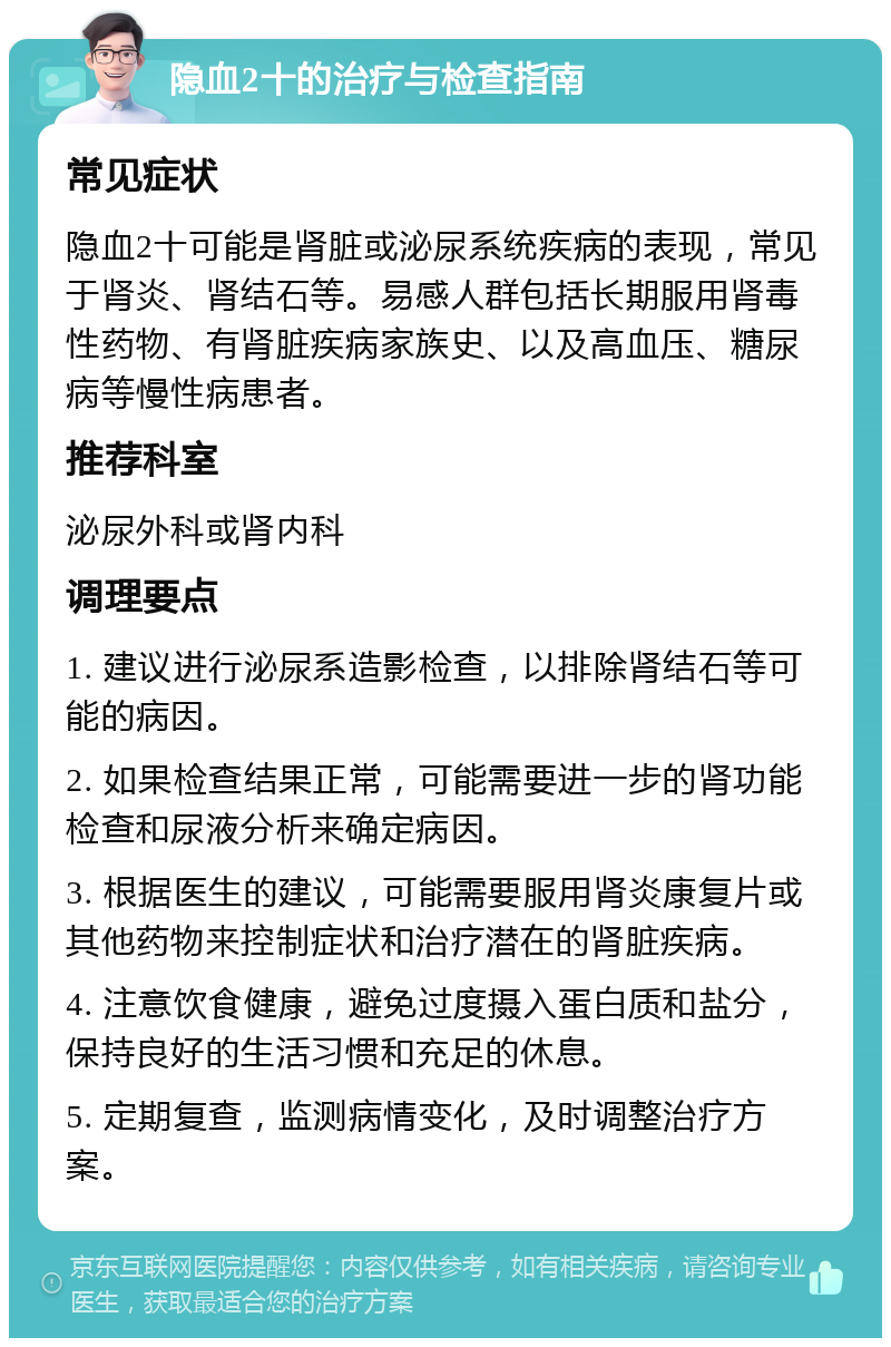 隐血2十的治疗与检查指南 常见症状 隐血2十可能是肾脏或泌尿系统疾病的表现，常见于肾炎、肾结石等。易感人群包括长期服用肾毒性药物、有肾脏疾病家族史、以及高血压、糖尿病等慢性病患者。 推荐科室 泌尿外科或肾内科 调理要点 1. 建议进行泌尿系造影检查，以排除肾结石等可能的病因。 2. 如果检查结果正常，可能需要进一步的肾功能检查和尿液分析来确定病因。 3. 根据医生的建议，可能需要服用肾炎康复片或其他药物来控制症状和治疗潜在的肾脏疾病。 4. 注意饮食健康，避免过度摄入蛋白质和盐分，保持良好的生活习惯和充足的休息。 5. 定期复查，监测病情变化，及时调整治疗方案。