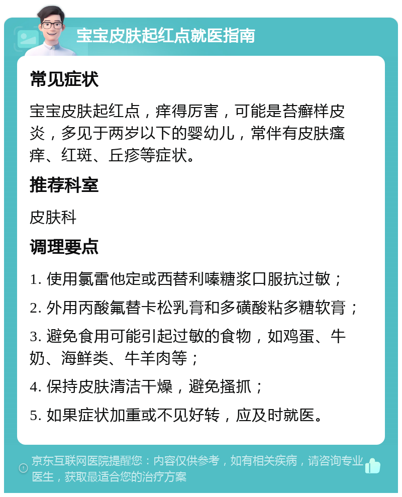 宝宝皮肤起红点就医指南 常见症状 宝宝皮肤起红点，痒得厉害，可能是苔癣样皮炎，多见于两岁以下的婴幼儿，常伴有皮肤瘙痒、红斑、丘疹等症状。 推荐科室 皮肤科 调理要点 1. 使用氯雷他定或西替利嗪糖浆口服抗过敏； 2. 外用丙酸氟替卡松乳膏和多磺酸粘多糖软膏； 3. 避免食用可能引起过敏的食物，如鸡蛋、牛奶、海鲜类、牛羊肉等； 4. 保持皮肤清洁干燥，避免搔抓； 5. 如果症状加重或不见好转，应及时就医。