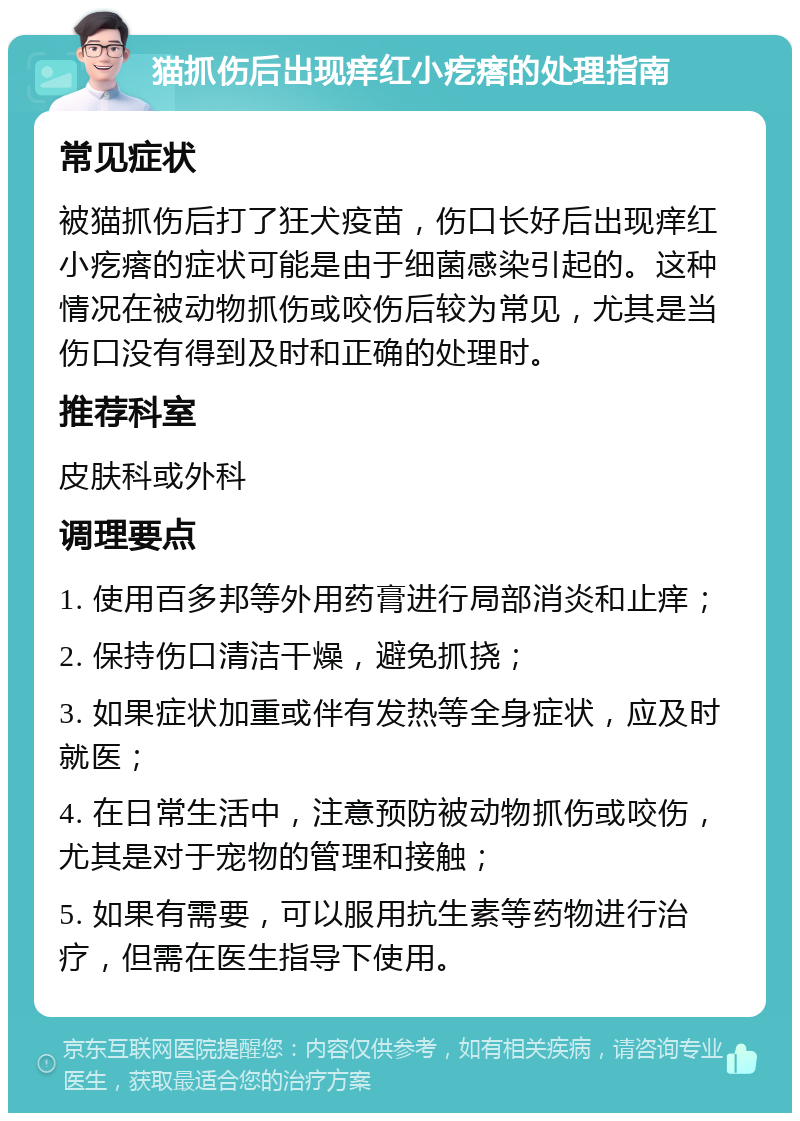 猫抓伤后出现痒红小疙瘩的处理指南 常见症状 被猫抓伤后打了狂犬疫苗，伤口长好后出现痒红小疙瘩的症状可能是由于细菌感染引起的。这种情况在被动物抓伤或咬伤后较为常见，尤其是当伤口没有得到及时和正确的处理时。 推荐科室 皮肤科或外科 调理要点 1. 使用百多邦等外用药膏进行局部消炎和止痒； 2. 保持伤口清洁干燥，避免抓挠； 3. 如果症状加重或伴有发热等全身症状，应及时就医； 4. 在日常生活中，注意预防被动物抓伤或咬伤，尤其是对于宠物的管理和接触； 5. 如果有需要，可以服用抗生素等药物进行治疗，但需在医生指导下使用。