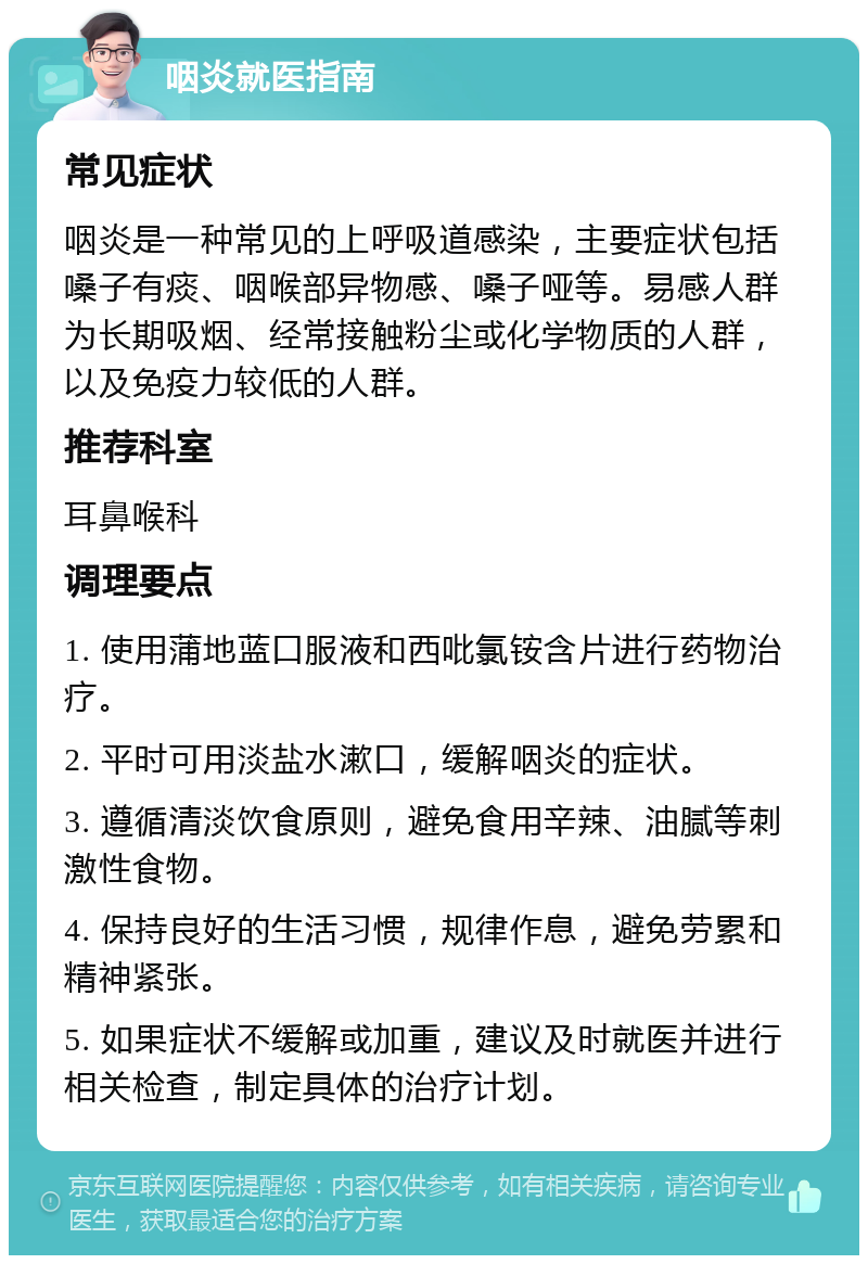 咽炎就医指南 常见症状 咽炎是一种常见的上呼吸道感染，主要症状包括嗓子有痰、咽喉部异物感、嗓子哑等。易感人群为长期吸烟、经常接触粉尘或化学物质的人群，以及免疫力较低的人群。 推荐科室 耳鼻喉科 调理要点 1. 使用蒲地蓝口服液和西吡氯铵含片进行药物治疗。 2. 平时可用淡盐水漱口，缓解咽炎的症状。 3. 遵循清淡饮食原则，避免食用辛辣、油腻等刺激性食物。 4. 保持良好的生活习惯，规律作息，避免劳累和精神紧张。 5. 如果症状不缓解或加重，建议及时就医并进行相关检查，制定具体的治疗计划。