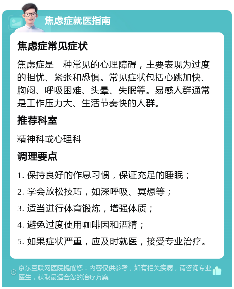 焦虑症就医指南 焦虑症常见症状 焦虑症是一种常见的心理障碍，主要表现为过度的担忧、紧张和恐惧。常见症状包括心跳加快、胸闷、呼吸困难、头晕、失眠等。易感人群通常是工作压力大、生活节奏快的人群。 推荐科室 精神科或心理科 调理要点 1. 保持良好的作息习惯，保证充足的睡眠； 2. 学会放松技巧，如深呼吸、冥想等； 3. 适当进行体育锻炼，增强体质； 4. 避免过度使用咖啡因和酒精； 5. 如果症状严重，应及时就医，接受专业治疗。