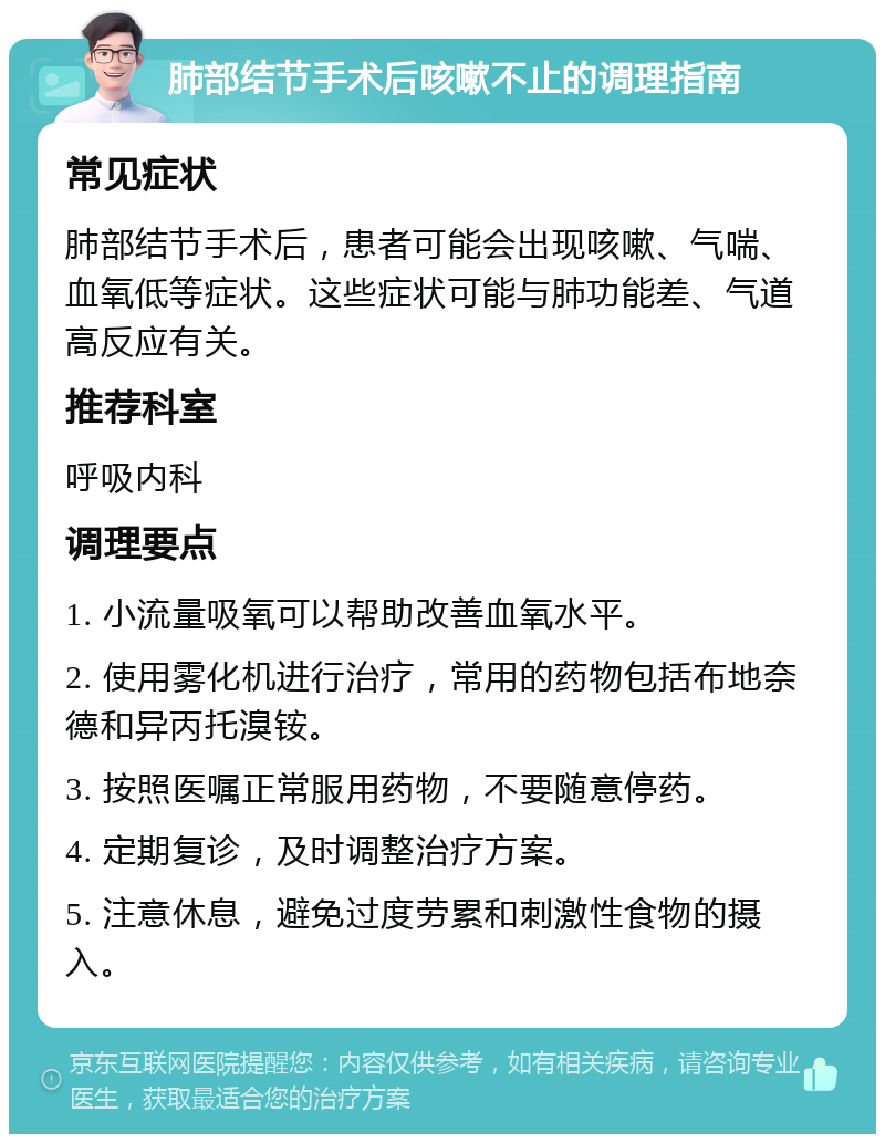 肺部结节手术后咳嗽不止的调理指南 常见症状 肺部结节手术后，患者可能会出现咳嗽、气喘、血氧低等症状。这些症状可能与肺功能差、气道高反应有关。 推荐科室 呼吸内科 调理要点 1. 小流量吸氧可以帮助改善血氧水平。 2. 使用雾化机进行治疗，常用的药物包括布地奈德和异丙托溴铵。 3. 按照医嘱正常服用药物，不要随意停药。 4. 定期复诊，及时调整治疗方案。 5. 注意休息，避免过度劳累和刺激性食物的摄入。