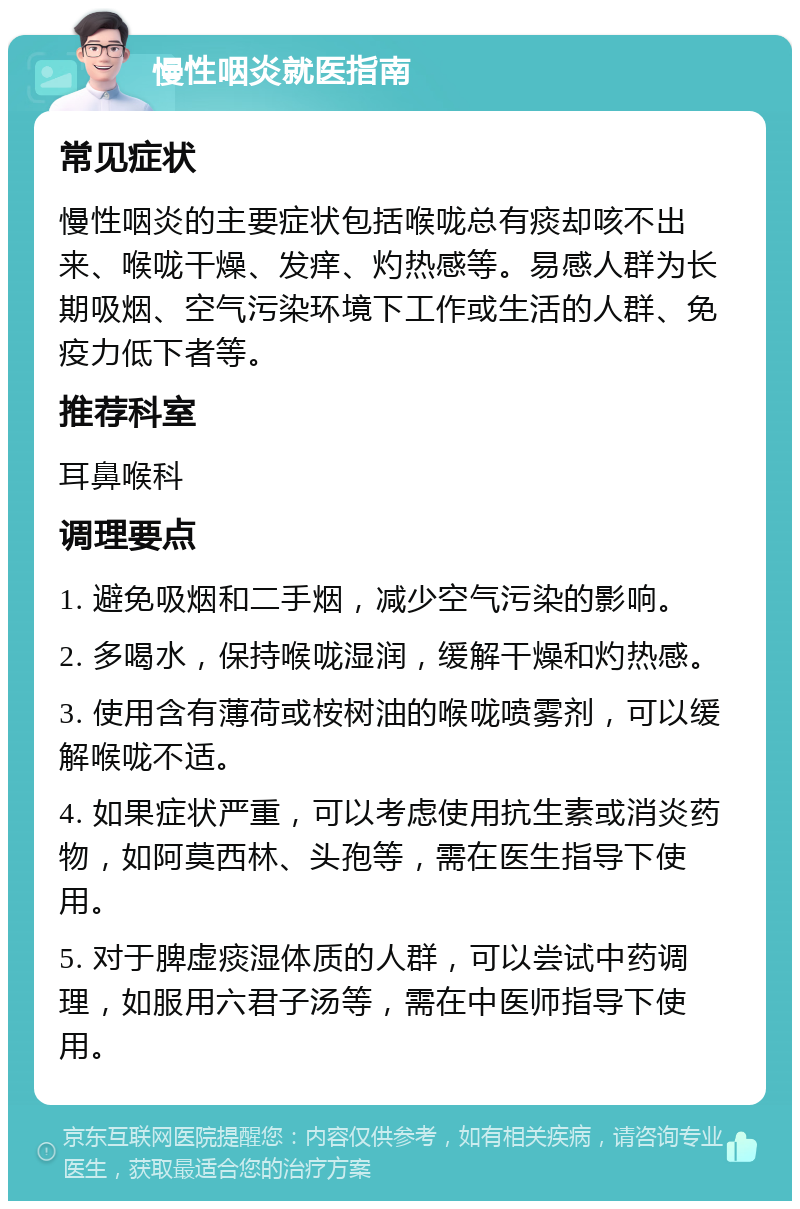 慢性咽炎就医指南 常见症状 慢性咽炎的主要症状包括喉咙总有痰却咳不出来、喉咙干燥、发痒、灼热感等。易感人群为长期吸烟、空气污染环境下工作或生活的人群、免疫力低下者等。 推荐科室 耳鼻喉科 调理要点 1. 避免吸烟和二手烟，减少空气污染的影响。 2. 多喝水，保持喉咙湿润，缓解干燥和灼热感。 3. 使用含有薄荷或桉树油的喉咙喷雾剂，可以缓解喉咙不适。 4. 如果症状严重，可以考虑使用抗生素或消炎药物，如阿莫西林、头孢等，需在医生指导下使用。 5. 对于脾虚痰湿体质的人群，可以尝试中药调理，如服用六君子汤等，需在中医师指导下使用。