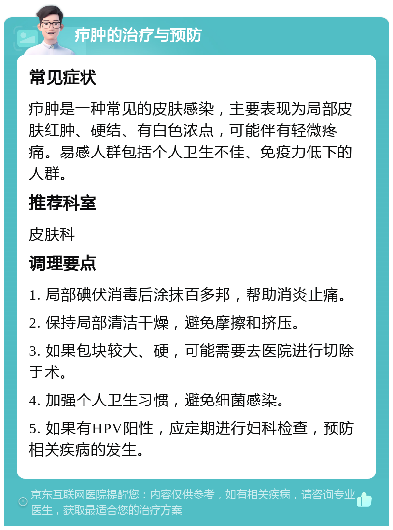 疖肿的治疗与预防 常见症状 疖肿是一种常见的皮肤感染，主要表现为局部皮肤红肿、硬结、有白色浓点，可能伴有轻微疼痛。易感人群包括个人卫生不佳、免疫力低下的人群。 推荐科室 皮肤科 调理要点 1. 局部碘伏消毒后涂抹百多邦，帮助消炎止痛。 2. 保持局部清洁干燥，避免摩擦和挤压。 3. 如果包块较大、硬，可能需要去医院进行切除手术。 4. 加强个人卫生习惯，避免细菌感染。 5. 如果有HPV阳性，应定期进行妇科检查，预防相关疾病的发生。