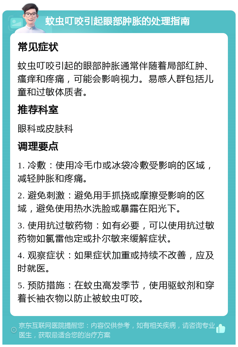 蚊虫叮咬引起眼部肿胀的处理指南 常见症状 蚊虫叮咬引起的眼部肿胀通常伴随着局部红肿、瘙痒和疼痛，可能会影响视力。易感人群包括儿童和过敏体质者。 推荐科室 眼科或皮肤科 调理要点 1. 冷敷：使用冷毛巾或冰袋冷敷受影响的区域，减轻肿胀和疼痛。 2. 避免刺激：避免用手抓挠或摩擦受影响的区域，避免使用热水洗脸或暴露在阳光下。 3. 使用抗过敏药物：如有必要，可以使用抗过敏药物如氯雷他定或扑尔敏来缓解症状。 4. 观察症状：如果症状加重或持续不改善，应及时就医。 5. 预防措施：在蚊虫高发季节，使用驱蚊剂和穿着长袖衣物以防止被蚊虫叮咬。