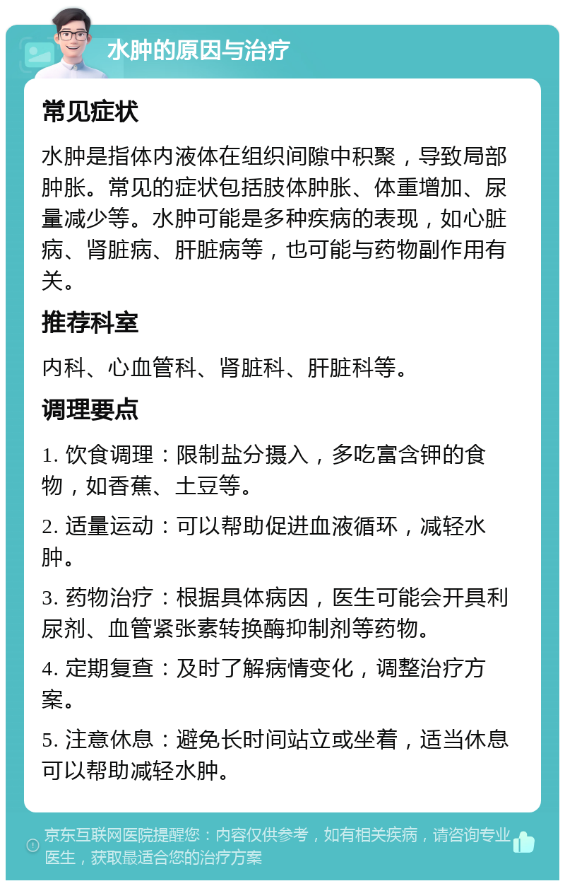 水肿的原因与治疗 常见症状 水肿是指体内液体在组织间隙中积聚，导致局部肿胀。常见的症状包括肢体肿胀、体重增加、尿量减少等。水肿可能是多种疾病的表现，如心脏病、肾脏病、肝脏病等，也可能与药物副作用有关。 推荐科室 内科、心血管科、肾脏科、肝脏科等。 调理要点 1. 饮食调理：限制盐分摄入，多吃富含钾的食物，如香蕉、土豆等。 2. 适量运动：可以帮助促进血液循环，减轻水肿。 3. 药物治疗：根据具体病因，医生可能会开具利尿剂、血管紧张素转换酶抑制剂等药物。 4. 定期复查：及时了解病情变化，调整治疗方案。 5. 注意休息：避免长时间站立或坐着，适当休息可以帮助减轻水肿。