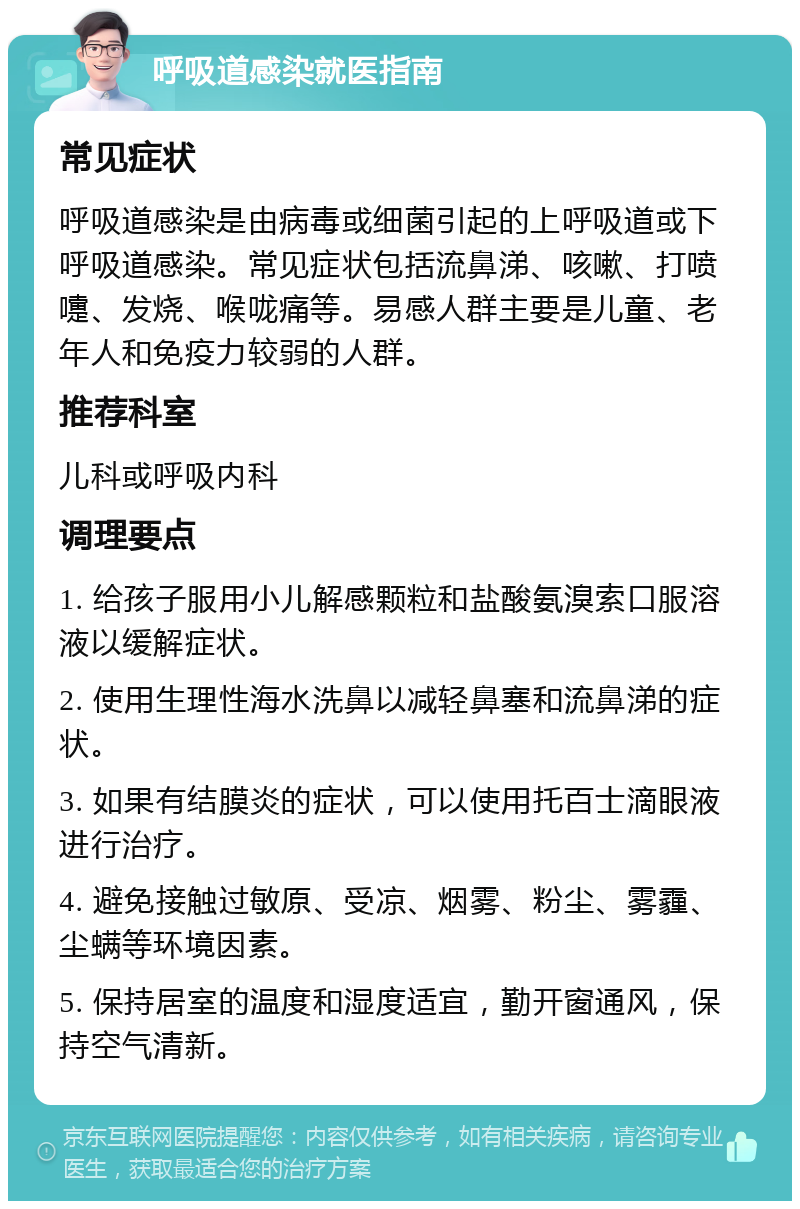 呼吸道感染就医指南 常见症状 呼吸道感染是由病毒或细菌引起的上呼吸道或下呼吸道感染。常见症状包括流鼻涕、咳嗽、打喷嚏、发烧、喉咙痛等。易感人群主要是儿童、老年人和免疫力较弱的人群。 推荐科室 儿科或呼吸内科 调理要点 1. 给孩子服用小儿解感颗粒和盐酸氨溴索口服溶液以缓解症状。 2. 使用生理性海水洗鼻以减轻鼻塞和流鼻涕的症状。 3. 如果有结膜炎的症状，可以使用托百士滴眼液进行治疗。 4. 避免接触过敏原、受凉、烟雾、粉尘、雾霾、尘螨等环境因素。 5. 保持居室的温度和湿度适宜，勤开窗通风，保持空气清新。