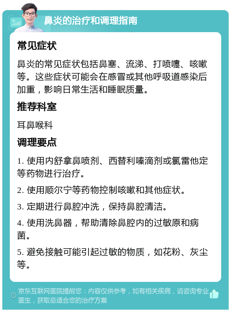 鼻炎的治疗和调理指南 常见症状 鼻炎的常见症状包括鼻塞、流涕、打喷嚏、咳嗽等。这些症状可能会在感冒或其他呼吸道感染后加重，影响日常生活和睡眠质量。 推荐科室 耳鼻喉科 调理要点 1. 使用内舒拿鼻喷剂、西替利嗪滴剂或氯雷他定等药物进行治疗。 2. 使用顺尔宁等药物控制咳嗽和其他症状。 3. 定期进行鼻腔冲洗，保持鼻腔清洁。 4. 使用洗鼻器，帮助清除鼻腔内的过敏原和病菌。 5. 避免接触可能引起过敏的物质，如花粉、灰尘等。